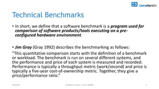 4/9/2019 DataBench Project - GA Nr 780966 4
Technical Benchmarks
• In short, we define that a software benchmark is a program used for
comparison of software products/tools executing on a pre-
configured hardware environment.
• Jim Gray (Gray 1992) describes the benchmarking as follows:
”This quantitative comparison starts with the definition of a benchmark
or workload. The benchmark is run on several different systems, and
the performance and price of each system is measured and recorded.
Performance is typically a throughput metric (work/second) and price is
typically a five-year cost-of-ownership metric. Together, they give a
price/performance ratio.”
4/9/2019 DataBench Project - GA Nr 780966 4
 