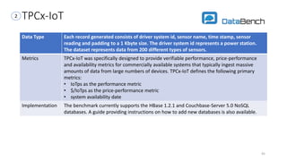 TPCx-IoT
Data Type Each record generated consists of driver system id, sensor name, time stamp, sensor
reading and padding to a 1 Kbyte size. The driver system id represents a power station.
The dataset represents data from 200 different types of sensors.
Metrics TPCx-IoT was specifically designed to provide verifiable performance, price-performance
and availability metrics for commercially available systems that typically ingest massive
amounts of data from large numbers of devices. TPCx-IoT defines the following primary
metrics:
• IoTps as the performance metric
• $/IoTps as the price-performance metric
• system availability date
Implementation The benchmark currently supports the HBase 1.2.1 and Couchbase-Server 5.0 NoSQL
databases. A guide providing instructions on how to add new databases is also available.
45
2
 