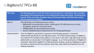 BigBench/ TPCx-BB
Data Type The data generator can scale the amount of data based on a scale factor. Due to parallel
processing of the data generator, it runs efficiently for large scale factors. The benchmark
consists of four key steps: (i) System setup; (ii) Data generation; (iii) Data load; and (iv)
Execute application workload.
Metrics TPCx-BB defines the following primary metrics:
• BBQpm@SF, the performance metric, reflecting the TPCx-BB Queries per minute
throughput; where SF is the Scale Factor.
• $/BBQpm@SF, the price/performance metric
• System Availability Date as defined by the TPC Pricing Specification
Implementation Since the BigBench specification is general and technology agnostic, it should be
implemented specifically for each Big Data system. The initial implementation of BigBench
was made for the Teradata Aster platform. It was done in the Aster’s SQL-MR syntax served -
additionally to a description in the English language - as an initial specification of BigBench's
workloads. Meanwhile, BigBench is implemented for Hadoop, using the MapReduce engine
and other components like Hive, Mahout, Spark SQL, Spakr MLlib and OpenNLP from the
Hadoop Ecosystem.
48
2
 