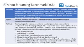 Yahoo Streaming Benchmark (YSB)
Description The YSB benchmark is a simple advertisement application. There are a number of advertising
campaigns, and a number of advertisements for each campaign. The job of the benchmark is to
read various JSON events from Kafka, identify the relevant events, and store a windowed count
of relevant events per campaign into Redis. These steps attempt to probe some common
operations performed on data streams.
Domain The Yahoo Streaming Benchmark is a streaming application benchmark simulating an
advertisement analytics pipeline.
Workload The analytics pipeline processes a number of advertising campaigns, and a number of
advertisements for each campaign. The job of the benchmark is to read various JSON events from
Kafka, identify the relevant events, and store a windowed count of relevant events per campaign
into Redis. The benchmark simulates common operations performed on data streams:
1. Read an event from Kafka.
2. Deserialize the JSON string.
3. Filter out irrelevant events (based on event_type field)
4. Take a projection of the relevant fields (ad_id and event_time)
5. Join each event by ad_id with its associated campaign_id. This information is stored in Redis.
6. Take a windowed count of events per campaign and store each window in Redis along with a
timestamp of the time the window was last updated in Redis.
49
1
 
