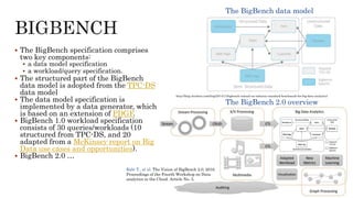  The BigBench specification comprises
two key components:
 a data model specification
 a workload/query specification.
 The structured part of the BigBench
data model is adopted from the TPC-DS
data model
 The data model specification is
implemented by a data generator, which
is based on an extension of PDGF.
 BigBench 1.0 workload specification
consists of 30 queries/workloads (10
structured from TPC-DS, and 20
adapted from a McKinsey report on Big
Data use cases and opportunities).
 BigBench 2.0 …
The BigBench data model
The BigBench 2.0 overview
Rabi T., et al. The Vision of BigBench 2.0, 2016.
Proceedings of the Fourth Workshop on Data
analytics in the Cloud. Article No. 3,
http://blog.cloudera.com/blog/2014/11/bigbench-toward-an-industry-standard-benchmark-for-big-data-analytics/
 