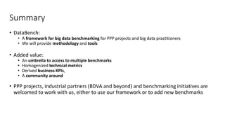 Summary
• DataBench:
• A framework for big data benchmarking for PPP projects and big data practitioners
• We will provide methodology and tools
• Added value:
• An umbrella to access to multiple benchmarks
• Homogenized technical metrics
• Derived business KPIs,
• A community around
• PPP projects, industrial partners (BDVA and beyond) and benchmarking initiatives are
welcomed to work with us, either to use our framework or to add new benchmarks
 