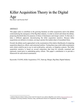 pg. 1
Killer Acquisition Theory in the Digital
Age
Max Berre1
and Nicolas Petit2
ABSTRACT
This paper seeks to contribute to the growing literature on killer acquisitions and to the debate
contextualizing the emergence of the Big-Data industry, in order to enrich and inform the debate,
proposing threshold ideas for purposes of abuse of dominance and merger control. To that end, it
takes a different approach, deconstructing the killer acquisition narrative. Because killer
acquisitions are defensive in nature, serving to protect the market-share of incumbent firms.
Overall, the debate can be approached via the examination of the relative likelihoods of competing
acquisition objectives, effects, and contextual realities. Testing these may yield viable examination
tools which could be put to use in real-world policy, advisory, or litigation contexts. The killer
acquisition narrative is based on several conjectures that must be critically examined and
rigorously tested prior to undertaking policy reform. This paper’s contribution is to provide a
framework for said critical examination.
Keywords: FAANG, Killer Acquisition, CVC, Start-up, Merger, Big-Data, Digital Industry
1
Audencia Business School, Nantes, France and Université de Lyon, iaelyon, Magellan, Lyon, France mberre@audencia.com
2
European University Institute, Florence, Italy, and Brussels School of Competition, Brussels, Belgium.
 