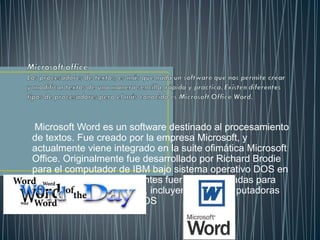 Microsoft Word es un software destinado al procesamiento
de textos. Fue creado por la empresa Microsoft, y
actualmente viene integrado en la suite ofimática Microsoft
Office. Originalmente fue desarrollado por Richard Brodie
para el computador de IBM bajo sistema operativo DOS en
1983.Versiones subsecuentes fueron programadas para
muchas otras plataformas, incluyendo, las computadoras
IBM que corrían en MS-DOS
 