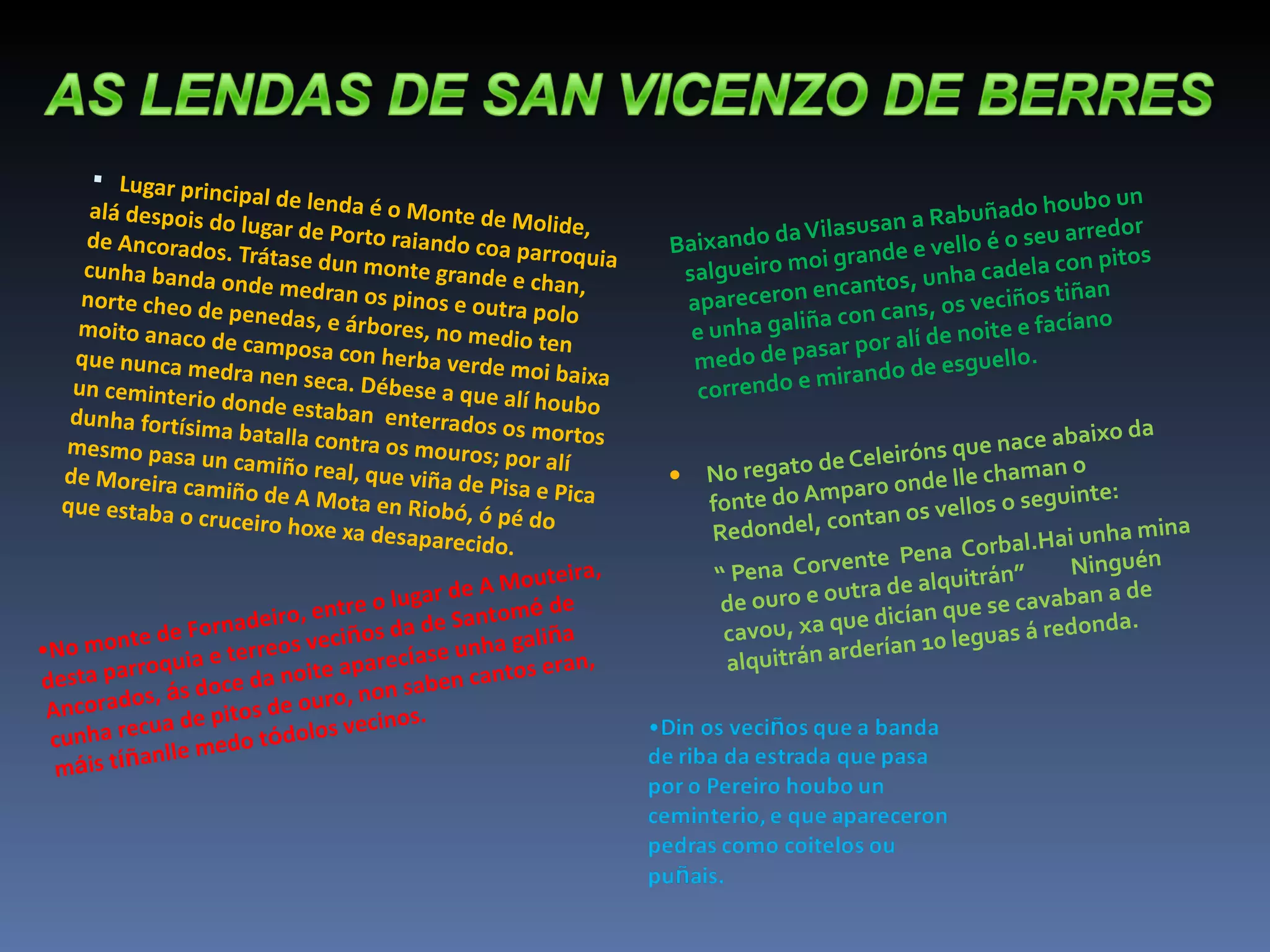 Lugar principal de lenda é o Monte de Molide, alá despois do lugar de Porto raiando coa parroquia de Ancorados. Trátase dun monte grande e chan, cunha banda onde medran os pinos e outra polo norte cheo de penedas, e árbores, no medio ten moito anaco de camposa con herba verde moi baixa que nunca medra nen seca. Débese a que alí houbo un ceminterio donde estaban  enterrados os mortos dunha fortísima batalla contra os mouros; por alí mesmo pasa un camiño real, que viña de Pisa e Pica de Moreira camiño de A Mota en Riobó, ó pé do que estaba o cruceiro hoxe xa desaparecido. Baixando da Vilasusan a Rabuñado houbo un salgueiro moi grande e vello é o seu arredor apareceron encantos, unha cadela con pitos e unha galiña con cans, os veciños tiñan medo de pasar por alí de noite e facíano correndo e mirando de esguello. No regato de Celeiróns que nace abaixo da fonte do Amparo onde lle chaman o Redondel, contan os vellos o seguinte: “  Pena  Corvente  Pena  Corbal.Hai unha mina de ouro e outra de alquitrán”  Ninguén cavou, xa que dicían que se cavaban a de alquitrán arderían 10 leguas á redonda. No monte de Fornadeiro, entre o lugar de A Mouteira, desta parroquia e terreos veci ñ os da de Santom é  de Ancorados,  á s doce da noite aparec í ase unha gali ñ a cunha recua de pitos de ouro, non saben cantos eran, m á is t íñ anlle medo t ó dolos vecinos. 