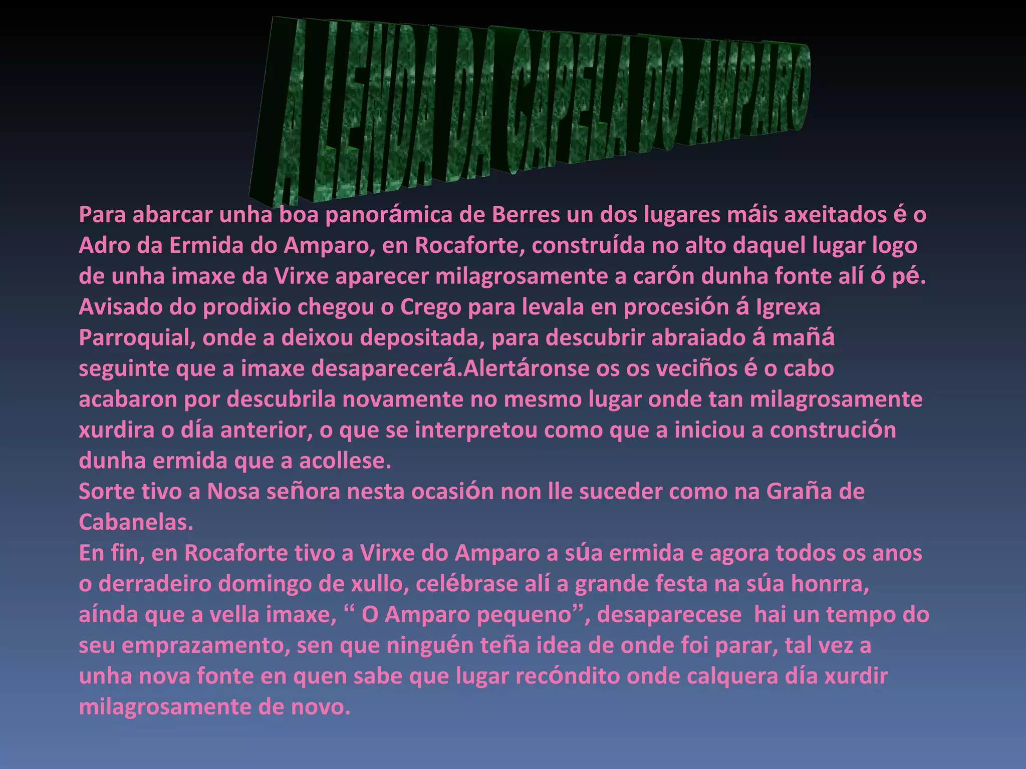 A LENDA DA CAPELA DO AMPARO Para abarcar unha boa panor á mica de Berres un dos lugares m á is axeitados  é  o Adro da Ermida do Amparo, en Rocaforte, constru í da no alto daquel lugar logo de unha imaxe da Virxe aparecer milagrosamente a car ó n dunha fonte al í   ó  p é . Avisado do prodixio chegou o Crego para levala en procesi ó n  á  Igrexa Parroquial, onde a deixou depositada, para descubrir abraiado  á  ma ñá  seguinte que a imaxe desaparecer á .Alert á ronse os os veci ñ os  é  o cabo acabaron por descubrila novamente no mesmo lugar onde tan milagrosamente xurdira o d í a anterior, o que se interpretou como que a iniciou a construci ó n dunha ermida que a acollese. Sorte tivo a Nosa se ñ ora nesta ocasi ó n non lle suceder como na Gra ñ a de Cabanelas. En fin, en Rocaforte tivo a Virxe do Amparo a s ú a ermida e agora todos os anos o derradeiro domingo de xullo, cel é brase al í  a grande festa na s ú a honrra, a í nda que a vella imaxe,  “  O Amparo pequeno ” , desaparecese  hai un tempo do seu emprazamento, sen que ningu é n te ñ a idea de onde foi parar, tal vez a unha nova fonte en quen sabe que lugar rec ó ndito onde calquera d í a xurdir milagrosamente de novo. 