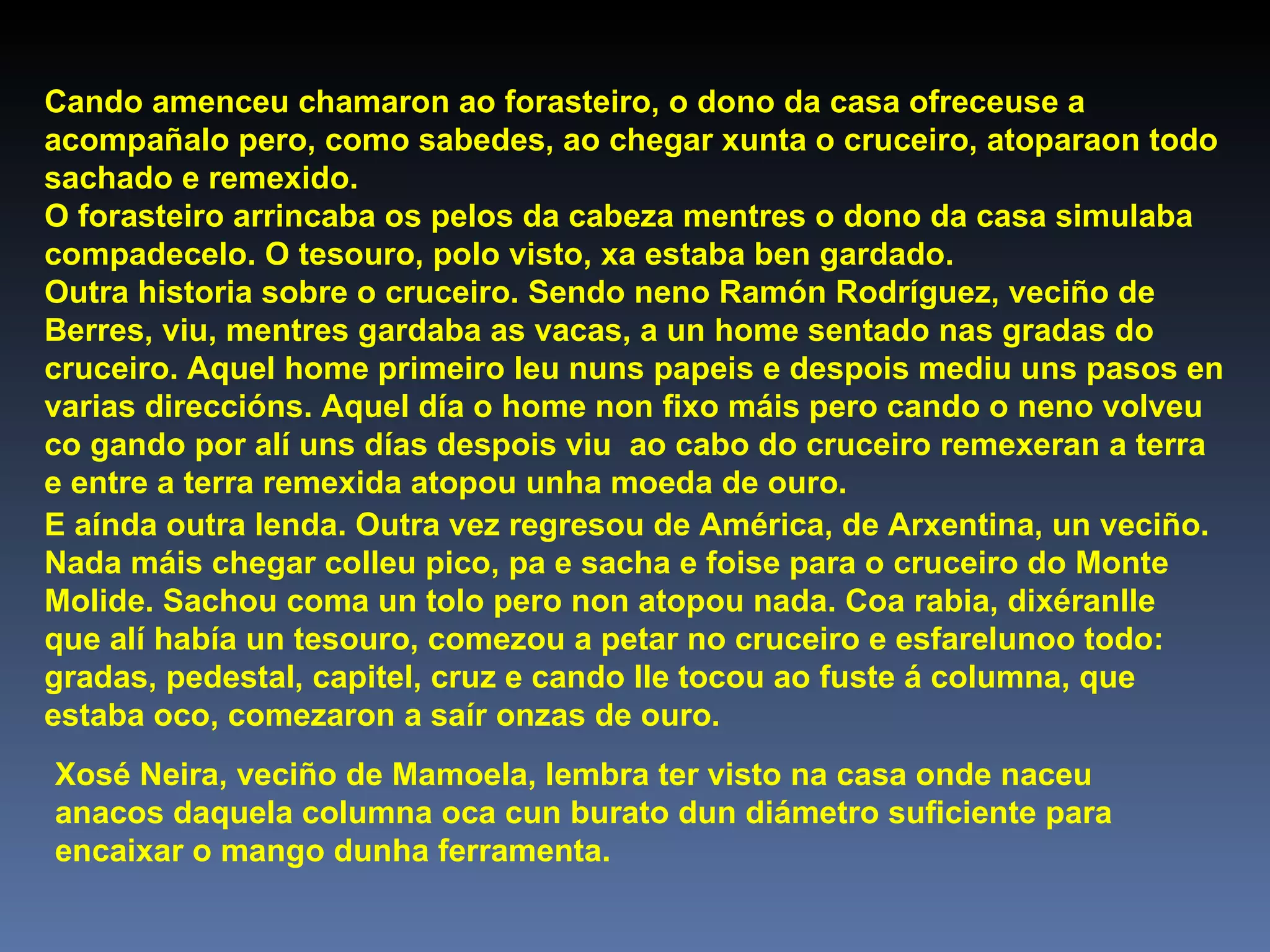 Cando amenceu chamaron ao forasteiro, o dono da casa ofreceuse a acompañalo pero, como sabedes, ao chegar xunta o cruceiro, atoparaon todo sachado e remexido. O forasteiro arrincaba os pelos da cabeza mentres o dono da casa simulaba compadecelo. O tesouro, polo visto, xa estaba ben gardado. Outra historia sobre o cruceiro. Sendo neno Ramón Rodríguez, veciño de Berres, viu, mentres gardaba as vacas, a un home sentado nas gradas do cruceiro. Aquel home primeiro leu nuns papeis e despois mediu uns pasos en varias direccións. Aquel día o home non fixo máis pero cando o neno volveu co gando por alí uns días despois viu  ao cabo do cruceiro remexeran a terra e entre a terra remexida atopou unha moeda de ouro. E aínda outra lenda. Outra vez regresou de América, de Arxentina, un veciño. Nada máis chegar colleu pico, pa e sacha e foise para o cruceiro do Monte Molide. Sachou coma un tolo pero non atopou nada. Coa rabia, dixéranlle que alí había un tesouro, comezou a petar no cruceiro e esfarelunoo todo: gradas, pedestal, capitel, cruz e cando lle tocou ao fuste á columna, que estaba oco, comezaron a saír onzas de ouro. Xosé Neira, veciño de Mamoela, lembra ter visto na casa onde naceu anacos daquela columna oca cun burato dun diámetro suficiente para encaixar o mango dunha ferramenta. 