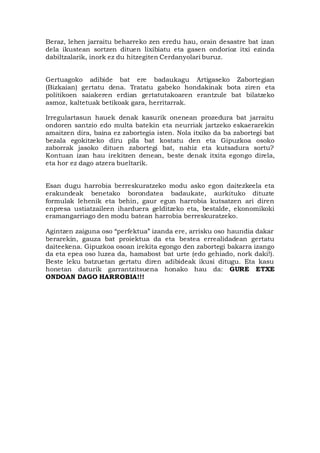 Beraz, lehen jarraitu beharreko zen eredu hau, orain desastre bat izan
dela ikustean sortzen dituen lixibiatu eta gasen ondorioz itxi ezinda
dabiltzalarik, inork ez du hitzegiten Cerdanyolari buruz.
Gertuagoko adibide bat ere badaukagu Artigaseko Zabortegian
(Bizkaian) gertatu dena. Tratatu gabeko hondakinak bota ziren eta
politikoen saiakeren erdian gertatutakoaren erantzule bat bilatzeko
asmoz, kaltetuak betikoak gara, herritarrak.
Irregulartasun hauek denak kasurik onenean prozedura bat jarraitu
ondoren santzio edo multa batekin eta neurriak jartzeko eskaerarekin
amaitzen dira, baina ez zabortegia isten. Nola itxiko da ba zabortegi bat
bezala egokitzeko diru pila bat kostatu den eta Gipuzkoa osoko
zaborrak jasoko dituen zabortegi bat, nahiz eta kutsadura sortu?
Kontuan izan hau irekitzen denean, beste denak itxita egongo direla,
eta hor ez dago atzera bueltarik.
Esan dugu harrobia berreskuratzeko modu asko egon daitezkeela eta
erakundeak benetako borondatea badaukate, aurkituko dituzte
formulak lehenik eta behin, gaur egun harrobia kutsatzen ari diren
enpresa ustiatzaileen iharduera gelditzeko eta, bestalde, ekonomikoki
eramangarriago den modu batean harrobia berreskuratzeko.
Agintzen zaiguna oso “perfektua” izanda ere, arrisku oso haundia dakar
berarekin, gauza bat proiektua da eta bestea errealidadean gertatu
daiteekena. Gipuzkoa osoan irekita egongo den zabortegi bakarra izango
da eta epea oso luzea da, hamabost bat urte (edo gehiado, nork daki!).
Beste leku batzuetan gertatu diren adibideak ikusi ditugu. Eta kasu
honetan daturik garrantzitsuena honako hau da: GURE ETXE
ONDOAN DAGO HARROBIA!!!
 