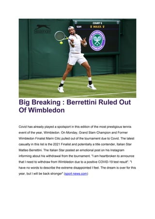 Big Breaking : Berrettini Ruled Out
Of Wimbledon
Covid has already played a spoilsport in this edition of the most prestigious tennis
event of the year, Wimbledon. On Monday, Grand Slam Champion and Former
Wimbledon Finalist Marin Cilic pulled out of the tournament due to Covid. The latest
casualty in this list is the 2021 Finalist and potentially a title contender, Italian Star
Matteo Berrettini. The Italian Star posted an emotional post on his Instagram
informing about his withdrawal from the tournament. "I am heartbroken to announce
that I need to withdraw from Wimbledon due to a positive COVID-19 test result". "I
have no words to describe the extreme disappointed I feel. The dream is over for this
year, but I will be back stronger" (sport news.com)
 