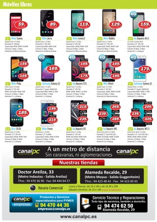 canalpcinformática
canalpcinformática
A un metro de distancia
Sin caravanas, ni aglomeraciones
Móviles libres
4”
Quad Core 1.3 GHz
Pantalla 4’’ WVGA
Capacidad 8GB, RAM 512MB
Cámara 5 Mpx, 2 Mpx
Android 6.0 Marshmallow
Wiko Sunny
5”
Octa Core 1.4 GHz
Pantalla 5ʺ IPS HD
ROM 16/32GB, RAM 2GB
Cámara 13 Mpx, 5 Mpx
Android 5.1 Lollipop
Wiko Pulp
5.5”
Quad Core 1.3 Ghz
Pantalla 5.5ʺ IPS HD
Capacidad 16GB, RAM 2GB
Cámara 8 Mpx, 8 Mpx
Android 5.1 Lollipop
Acer Z630
5”
Quad Core 1.3 Ghz
Pantalla 5ʺ IPS HD+
Capacidad 8GB, RAM 1GB
Cámara 5 Mpx, 2 Mpx
Android 6.0 Marshmallow
Wiko Jerry
5”
Quad Core 1.5 GHz
Pantalla 5” Super AMOLED
Capacidad 8GB, RAM 1.5GB
Cámara 8 Mpx, 5 Mpx
Android 5.1 Lollipop
Samsung Galaxy J3
5”
OctaCore 1.3 GHz
Pantalla 5.2” FullHD
Capacidad 16GB, RAM 2/3GB
Cámara 13 Mpx, 5 Mpx
Android 5.1 Lollipop
Wiko Fever
5”
Quad Core 1.3 Ghz
Pantalla 5ʺ IPS HD
Capacidad 16GB, RAM 1GB
Cámara 8 Mpx, 5 Mpx
Android 6.0 Marshmallow
Wiko Lenny3
5”
Quad Core 1.4 Ghz
Pantalla 5” IPS HD
ROM 16GB, RAM 1.5/2GB
Cámara 13 Mpx, 5 Mpx
Android 5.1 Lollipop
bq Aquaris E5S
5”
Quad Core 1.4 Ghz
Pantalla 5” IPS HD
ROM 16/32GB, RAM 2GB
Cámara 13 Mpx, 5 Mpx
Android 5.1 Lollipop
bq Aquaris X5
5.5”
Quad Core 1.3 GHz
Pantalla 5.5ʺ IPS HD
Capacidad 16GB, RAM 1GB
Cámara 8 Mpx, 5 Mpx
Android 6.0 Marshmallow
Wiko Robby
5”
Quad Core 1.3 GHz
Pantalla 5ʺ IPS HD
Capacidad 16GB, RAM 2/3GB
Cámara 8 Mpx, 5 Mpx
Android 6.0 Marshmallow
Wiki Ufeel
5”
Octa Core A53 1.5 GHz
Pantalla 5” Full FHD QC+
ROM 16/32GB, RAM 2/3GB
Cámara 13 Mpx, 5 Mpx
Android 5.0 Lollipop
bq Aquaris M5
4.5”
Q. Core Cortex A53
Pantalla 4.5” IPS HD
Capacidad 16GB, RAM 1GB
Cámara 8 Mpx, 5 Mpx
Android 5.1 Lollipop
bq Aquaris A4.5
5”
Quad Core 1.2 GHz
Pantalla 5” Super AMOLED
Capacidad 8GB, RAM 1.5GB
Cámara 13 Mpx, 5 Mpx
Android 5.1 Lollipop
Samsung Galaxy J5
5.5”
Octa Core A53 1.5 GHz
Pantalla 5.5” Full FHD QC+
ROM 16GB, RAM 2/3GB
Cámara 13 Mpx, 5 Mpx
Android 5.1 Lollipop
bq Aquaris M5.5
Doctor Areilza, 33
(Metro Indautxu - Salida Areilza)
Tfno.: 94 470 36 90 · Fax: 94 444 64 57
Alameda Recalde, 29
(Metro Moyua - Salida Guggenheim)
Tfno.: 94 423 48 42 · Fax: 94 423 00 45
Horario Comercial
Lunes a Viernes: de 10 a 14h y de 16.30 a 20h
Sábados (Areilza): de 10 a 14h (a partir de Septiembre)
bq Aquaris X5
Android 5.1 Lollipop
Nuestras tiendas
www.canalpc.es
Productos y Servicios
especializados para PYMES
94 470 44 36
empresas@canalpc.es
Servicio Técnico y Reparaciones
Todo tipo de servicios, también a domicilio.
94 474 62 50
Alameda Recalde, 29
5959€
IVA incluido
8989€
IVA incluido
119119€
IVA incluido
129129€
IVA incluido
159159€
IVA incluido
169169169€
IVA incluido
HD 32GB
159159159€
IVA incluido
HD 16GB
179179179€
IVA incluido
RAM 2GB
169169169€
IVA incluido
RAM 1.5GB
169169€
IVA incluido
199199199€
IVA incluido
RAM 3GB
169169169€
IVA incluido
RAM 2GB
179179€
IVA incluido
269269269€
IVA incluido
RAM 3GB
HD 16GB
289289289€
IVA incluido
RAM 3GB
HD 32GB
239239239€
IVA incluido
RAM 2GB
HD 16GB
239239239€
IVA incluido
RAM 2GB
HD 32GB
219219219€
IVA incluido
RAM 2GB
HD 16GB
199199199€
IVA incluido
RAM 2GB
219219219€
IVA incluido
RAM 3GB
299299299€
IVA incluido
RAM 3GB
HD 16GB
329329329€
IVA incluido
RAM 3GB
HD 32GB
239239239€
IVA incluido
RAM 2GB
HD 16GB
189189€
IVA incluido
 