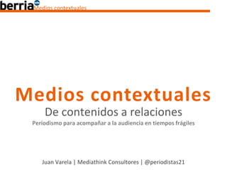 Medios contextuales




Medios contextuales
     De contenidos a relaciones
 Periodismo para acompañar a la audiencia en tiempos frágiles




    Juan Varela | Mediathink Consultores | @periodistas21
 
