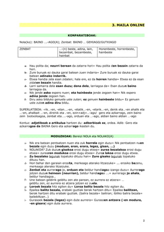 3. MAILA ONLINE


                                    KONPARATIBOAK:

Nola(ko): BAINO ….-AGO(A); Zenbat: BAINO … GEHIAGO/GUTXIAGO

ZENBAT                       …-(n) beste, adina, lain,    Honenbeste, horrenbeste,
                             bezainbat, bezainbeste,      hainbeste
                             hainbat


   a- Hau polita da; neurri berean da zatarra hori= Hau polita den bezain zatarra da
      hori.
   b- Zure buruak ez dauka garai batean zuen indarra= Zure buruak ez dauka garai
      batean adinako indarrik.
   c- Etxea handia zela esan zidaten; hala ere, ez da horren handia= Etxea ez da esan
      zidaten bezain handia.
   d- Larri samarra dela esan duzu; dena dela, larriagoa da= Esan duzun baino
      larriagoa da.
   e- Nik jende asko espero nuen; eta hainbeste jende zegoen han= Nik espero
      adina jende zegoen han.
   f- Diru asko bilduko genuela uste zuten; ez genuen hainbeste bildu= Ez genuen
      uste zuten adina diru bildu.

SUPERLATIBOA: -rik…-en, -etan….-en, -etatik…-en, -etarik…-en, denik eta…-en ahalik eta
…-en, ahalbait …-en, direnik eta .-en, ezin+adj+…-ago/ gero eta azkarrago, zein baino
zein txotxoloagoa, zenbat eta…..-ago, orduan eta …-ago, aldian baino aldian …-ago

Kontuz: adjetiboak a artikulua hartzen du: adberbioak ez, ordea. Adib: Gero eta
azkarragoa da BAINA Gero eta azkarrago ikasten du.


                       MODUZKOAK: Bereizi NOLA eta NOLAKO(A)

   a-   Nik era batean pentsatzen nuen eta zuk horrela egin duzu= Nik pentsatzen nuen
        bezala egin duzu (moduan, eran, erara, legez, gisan, …)
   b-   NOLAKOA? Zuk duzun gisakoa erosi dugu etxea= zurea bezalakoa erosi dugu
        etxea= zurearen modukoa erosi dugu etxea= Zurea lakoa erosi dugu etxea.
   c-   Zu bezalako lagunak topatuko dituzu han= Zure gisako lagunak topatuko
        dituzu han.
   d-   Hori behar den garaian erosita, merkeago aterako litzaizuke= ... erosiko bazenu,
        merkeago aterako litzaizuke.
   e-   Zenbat eta aurrerago jo, orduan eta beldur handiagoa izango duzu= Aurrerago
        jotzen duzun heinean (neurrian), beldur handiagoa ….= aurrerago jo ahala,
        beldur handiagoa…
   f-   Une batean geldirik gelditu zen ate parean, ez aurrera ez atzera= …
        gelditu zen, ez aurrera ez atzera jotzen ez zuela.
   g-   Loroek bezala hitz egiten du= Loroa balitz bezala hitz egiten du.
   h-   Epailea balitz bezala, erabaki guztiak berak hartzen ditu= Epailea bailitzan,
        berak hartzen ditu erabaki guztiak. (balira bezala= bailiran; ibiliko balira bezala=
        bailebiltzan…)
   i-   Gurasoek bezala (legez) egin dute aurrera= Gurasoen antzera (-en modura,
        -en gisara) egin dute aurrera.




                                                                                          2
 