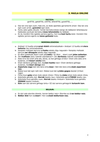3. MAILA ONLINE


                                   IRITZIA:
              gorETSI, gaitzETSI, onETSI, lehenETSI, gutxiETSI, ...

a- Oso lan ona egin zuen; hala ere, ez diote aparteko garrantzirik eman- Oso lan ona
   egin zuen arren, gutxietsi egin dute.
b- Puntu asko galdu dituzte: horiek berreskuratzea izango da taldearen lehentasuna-
   Galdutako puntuak berreskuratzea lehenetsiko du taldeak.
c- Ez du inorekin hitz egiteko jarrera agertu; hori txartzat hartu dute- Inorekin hitz
   egiteko jarrera agertu ez izana gaitzetsi dute.


                               NOMINALIZAZIOA

a- Aretoari 12 buelta emanarazi dizkit entrenatzaileak= Aretoari 12 buelta ematera
   behartu nau entrenatzaileak.
b- Kanpoko mahaiak barrura sartzeko eskatu digu nagusiak= Kanpoko mahaiak
   barrura sar ditzagula eskatu digu nagusiak.
c- Ez ditut jostailuak ekarri zuek jolasteko= Ez ditut … ekarri zuek jolas zaitezten.
d- Zer iruditzen zaizu Julenek esandakoa?= Zer deritzozu Julenek esandakoari?
e- Asko erre dut orain arte eta, beraz, ez dut gehiago erreko= Orain arte asko erre
   dudanez, erretzeari utziko diot.
f- Orain denbora gehiago dut; ikasten hasiko naiz= Orain denbora gehiago
   dudanez, ikasteari ekingo diot.
g- Aspertuta nago beti lelo bera entzuteaz= Beti lelo bera entzuteak aspertzen
   nau.
h- Bidaia luze bat egin nahi dut= Bidaia luze bat egiteko gogoa daukat (irrikan
   nago)
i- Filma ikusi gabe eman dute askok iritzia= Filma ikusteke eman dute askok iritzia.
j- Azterketa gainditu dut. Horrek lasaitu nau= Azterketa gaindiTZEAK lasaitu nau.
k- Azterketa hura gainditu nuen. Horrek lasaitu ninduen= Azterketa hura gainditu
   IZANAK lasaitu ninduen.
l- Ezin izan dut sarrera gehiago lortu= EZ dut sarrera gehiagorik lortzerik izan.


                                    BELDUR:

a- Ez dut uste etorriko direnik; horren beldur naiz= Etorriko ez diren beldur naiz.
b- Beldur diot hori esateari= Hori esateak beldurtzen nau.




                                                                                      3
 