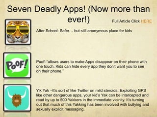 Seven Deadly Apps! (Now more than
ever!) Full Article Click HERE
After School: Safer… but still anonymous place for kids
Poof!:“allows users to make Apps disappear on their phone with
one touch. Kids can hide every app they don’t want you to see
on their phone.”
Yik Yak –It’s sort of like Twitter on mild steroids. Exploiting GPS
like other dangerous apps, your kid’s Yak can be intercepted and
read by up to 500 Yakkers in the immediate vicinity. It’s turning
out that much of this Yakking has been involved with bullying and
sexually explicit messaging.
 