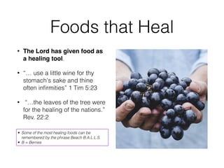 Foods that Heal
• The Lord has given food as
a healing tool.
• “… use a little wine for thy
stomach's sake and thine
often inﬁrmities” 1 Tim 5:23
• “…the leaves of the tree were
for the healing of the nations.”
Rev. 22:2
• Some of the most healing foods can be
remembered by the phrase Beach B.A.L.L.S.
• B = Berries
 