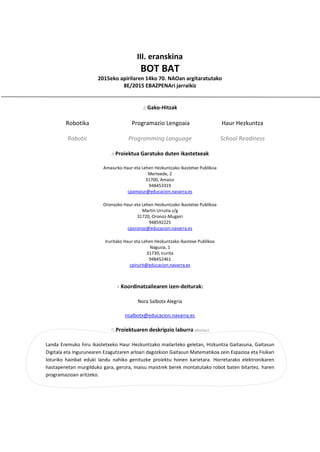 III. eranskina
BOT BAT
2015eko apirilaren 14ko 70. NAOan argitaratutako
8E/2015 EBAZPENAri jarraikiz
Gako-Hitzak
Robotika
Robotic
Programazio Lengoaia
Programming Language
Haur Hezkuntza
School Readiness
Proiektua Garatuko duten ikastetxeak
Amaiurko Haur eta Lehen Hezkuntzako Ikastetxe Publikoa
Mertxede, 2
31700, Amaiur
948453319
cpamaiur@educacion.navarra.es
Oronozko Haur eta Lehen Hezkuntzako Ikastetxe Publikoa
Martin Urrutia z/g
31720, Oronoz-Mugairi
948592225
cporonoz@educacion.navarra.es
Iruritako Haur eta Lehen Hezkuntzako Ikastexe Publikoa
Nagusia, 1
31730, Irurita
948452461
cpirurit@educacion.navarra.es
Koordinatzailearen izen-deiturak:
Nora Salbotx Alegria
nsalbotx@educacion.navarra.es
Proiektuaren deskripzio laburra abstract
Landa Eremuko hiru ikastetxeko Haur Hezkuntzako mailarteko geletan, Hizkuntza Gaitasuna, Gaitasun
Digitala eta Ingurunearen Ezagutzaren arloari dagozkion Gaitasun Matematikoa zein Espazioa eta Fisikari
loturiko hainbat eduki landu nahiko genituzke proiektu honen karietara. Horretarako elektronikaren
hastapenetan murgilduko gara, gerora, maisu maistrek berek montatutako robot baten bitartez, haren
programazioan aritzeko.
 