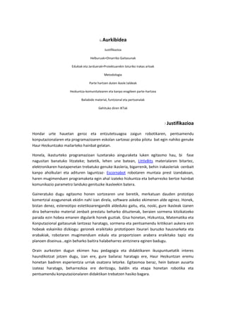 Aurkibidea
Justifikazioa
Helburuak+Oinarriko Gaitasunak
Edukiak eta Jarduerak+Proiektuarekin loturiko irakas arloak
Metodologia
Parte hartzen duten ikasle taldeak
Hezkuntza-komunitatearen eta kanpo eragileen parte-hartzea
Baliabide material, funtzional eta pertsonalak
Gehituko diren IKTak
Justifikazioa
Hondar urte hauetan geroz eta entzutetsuagoa zaigun robotikaren, pentsamendu
konputazionalaren eta programazioaren eskolan sartzeaz proba pilotu bat egin nahiko genuke
Haur Hezkuntzako mailarteko hainbat gelatan.
Honela, ikasturteko programazioan luzetarako ainguraketa luken egitasmo hau, bi fase
nagusitan banatuko litzateke; batetik, lehen une batean, LittleBits materialaren bitartez,
elektronikaren hastapenetan trebatuko genuke ikasleria, bigarrenik, behin irakasleriak -zenbait
kanpo aholkulari eta adituren laguntzaz- Escornabot robotaren muntaia prest izandakoan,
haren mugimenduen programaketa egin ahal izateko hizkuntza eta beharrezko bertze hainbat
komunikazio parametro landuko genituzke ikasleekin batera.
Gaineratuko dugu egitasmo honen sortzearen une beretik, merkatuan dauden prototipo
komertzial ezagunenak ekidin nahi izan direla, software askeko ekimenen alde eginez. Honek,
bistan denez, estereotipo estetikoarengandik aldeduko gaitu, eta, noski, gure ikasleak izanen
dira beharrezko material zenbait prestatu beharko dituztenak, beraien sormena kitzikatzeko
parada ezin hobea emanen digularik honek guztiak. Gisa honetan, Hizkuntza, Matematika eta
Konputazional gaitasunak lantzeaz haratago, sormena eta pentsamendu kritikoari aukera ezin
hobeak eskainiko dizkiogu: geronek eraikitako prototipoen itxurari buruzko hausnarketa eta
erabakiak, robotaren mugimenduen eskala eta proportzioen arabera eraikitako tapiz eta
planoen diseinua...egin beharko baitira halabeharrez aintzinera eginen badugu.
Orain aurkezten dugun ekimen hau pedagogia eta didaktikaren ikuspuntuetatik interes
haundikotzat jotzen dugu, izan ere, gure bailaraz haratago ere, Haur Hezkuntzan eremu
honetan badiren esperientzia urriak osatzera letorke. Egitasmoa beraz, hein batean ausarta
izateaz haratago, beharrezkoa ere deritzogu, baldin eta etapa honetan robotika eta
pentsamendu konputazionalaren didaktikan trebatzen hasiko bagara.
 