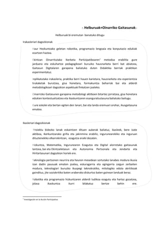 Helburuak+Oinarriko Gaitasunak
Helburuak bi eremutan banatuko ditugu
Irakasleriari dagozkionak
Haur Hezkuntzako geletan robotika, programazio lengoaia eta konputazio edukiak
ezartzen hastea.
Ekintzan Oinarritutako Ikerketa Partizipatiboaren1
metodoa erabilita gure
jarduera eta eskuhartze pedagogikoari buruzko hausnarketa berri bat abiatzea,
Gaitasun Digitalaren garapena baliatuko duten Didaktika berriak praktikan
esperimentatuz.
Inplikatutako irakasleria, praktika berri hauen karietara, hausnarketa eta esperientzia
trukaketak burutzea, gisa honetara, formakuntza beharrak bai eta alderdi
metodologikoari dagozkion aspektuak finkatzen joateko.
Oinarrizko Gaitasunen garapena metodologi aktiboen bitartez jorratzea, gisa honetara
edukien kontestualizatzea eta ikaskuntzaren esanguratsutasuna baliatuko baitugu.
Gure eskolei eta bertan egiten den lanari, bai eta landa eremuari orohar, ikusgaitasuna
ematea.
Ikasleriari dagozkionak
Proiektu bidezko lanak eskaintzen dituen aukerak baliatuz, ikasleek, bere izate
aktiboa, ikerkuntzarako griña eta jakinmina erabiliz, ingurunearekiko eta inguruan
dituztenekiko elkarrekintzan, ezagutza eraiki dezaten.
Hizkuntza, Matematika, Ingurunearen Ezagutza eta Digital alorretako gaitasunak
lantzea, bai eta Ekintzailetasun eta Autonomia Pertsonala eta Jendarte eta
Hiritartasunari dagozkion horiek ere.
Teknologia pertsonen neurrira eta heuren mesedean sortutako lanabes modura ikusia
izan dadin pausuak ematen joatea, eskuragarria eta egingarria zaigun zerbaiten
modura, teknologiari buruzko ikuspegi teknokratiko, mitologiko edota akritikoak
gaindituz, jite soziokritiko baten araberako diskurtso baten gainean landuak beraz.
Robotika eta programazio hizkuntzaren alderdi ludikoa ezagutu eta hartaz gozatzea,
jolasa ikaskuntza iturri bilakatuz bertze behin ere.
1
Investigación en la Acción Participativa
 