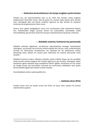 Hezkuntza-komunitatearen eta kanpo eragileen parte-hartzea
Proiektu hau, jite esperimentalekoa izaki, ez du, lehen fase honetan, kanpo eragileen
kolaborazioren beharrikan izanen. Hala eta guztiz ere, arestian aipatu bezala, parte hartuko
duen irakaslegoak aditu eta tekniko zenbaiten laguntzaz lan egin beharko du robotaren
eraikuntza eta programazioaren lehen unean.
Gainera, gure egiteko pedagogikoari eutsiz, lana sozializatzeko modu desberdinak bilatuko
dira; ikastetxeetako blogak, gurasoei bilerak eta erakustaldiak, jardunaldiak, tokiko
komunikabideak, gaia jorratzen duten foro eta gune espezializatuetan ekarpenak, artikuluak...
Baliabide material, funtzional eta pertsonalak
Baliabide materialei dagokionez, aurrekontuan adierazitakoetaz haratago, ikastetxeetako
ordenagailu, sare konexio eta erreminta zenbait erabiliko dira, bai eta, noski, erreferentziazko
ILZ-koak ere. Beharrezkoa litzatekeenean, bai irakasleek bai eta aholkularitza lanetan
dihardungo duten adituek ere, beraien gailu elektroniko eta material pertsonalak utziko
lituzkete.
Baliabide funtzional modura irakasleon esklusiba orduak erabiliko ditugu, bai eta zonaldeko
landa eremuko eskolen topagune den Irutitako egoitza ere, gisa honetan, lehenagotik baden
koordinazio egitura baliatuko dugu lantaldearen bilerak2
egiteko. Koordinazio lan hau, bistan
da, Google Groups edo komunikazio sinkroniko eta asinkronikoa ahalbidetzen duen gisako
bertze baliabide digital baten batekin osatuko litzateke.
Giza baliabideak arestian aipatuta gelditu dira.
Gehituko diren IKTak
Proiektu honen muin eta izateko arrazoi dira IKTak, lan osoan zehar azaltzen da zeintzuk
inplementatzera goazen.
2
Aurreikuspena honakoa litzateke: hamabostean behineko maiztasunez hasiera batean eta hilabetekoa bigarren fasetik aintzin.
 