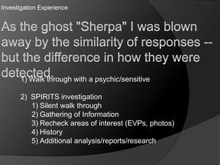 Investigation Experience
1) Walk through with a psychic/sensitive
2) SPIRITS investigation
1) Silent walk through
2) Gathering of Information
3) Recheck areas of interest (EVPs, photos)
4) History
5) Additional analysis/reports/research
 