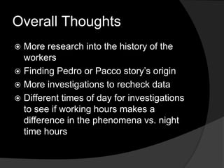 Overall Thoughts
 More research into the history of the
workers
 Finding Pedro or Pacco story’s origin
 More investigations to recheck data
 Different times of day for investigations
to see if working hours makes a
difference in the phenomena vs. night
time hours
 