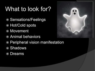What to look for?
 Sensations/Feelings
 Hot/Cold spots
 Movement
 Animal behaviors
 Peripheral vision manifestation
 Shadows
 Dreams
 
