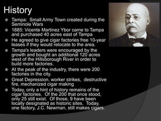 History
 Tampa: Small Army Town created during the
Seminole Wars
 1885: Vicente Martinez Ybor came to Tampa
and purchased 40 acres east of Tampa
 He agreed to give cigar factories free 10-year
leases if they would relocate to the area.
 Tampa's leaders were encouraged by the
growth and bought an additional 120 acres
west of the Hillsborough River in order to
build more factories.
 At the peak of the industry, there were 200
factories in the city.
 Great Depression, worker strikes, destructive
fire, mechanized cigar making
 Today, only a hint of history remains of the
cigar factories. Of the 200 that once stood,
only 25 still exist. Of those, 9 have been
locally designated as historic sites. Today,
one factory, J.C. Newman, still makes cigars.
 