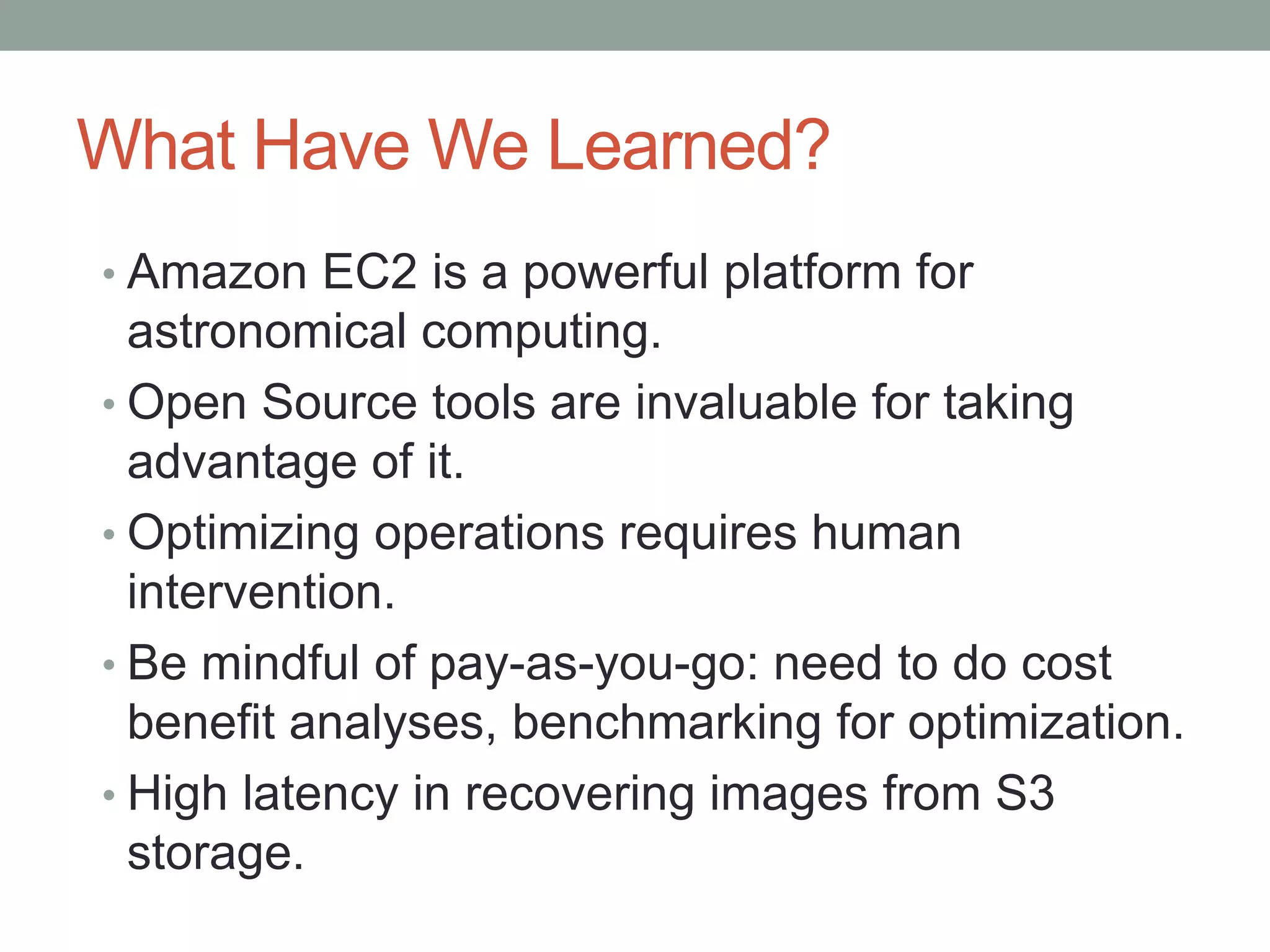 What Have We Learned?
• Amazon EC2 is a powerful platform for
astronomical computing.
• Open Source tools are invaluable for taking
advantage of it.
• Optimizing operations requires human
intervention.
• Be mindful of pay-as-you-go: need to do cost
benefit analyses, benchmarking for optimization.
• High latency in recovering images from S3
storage.
 
