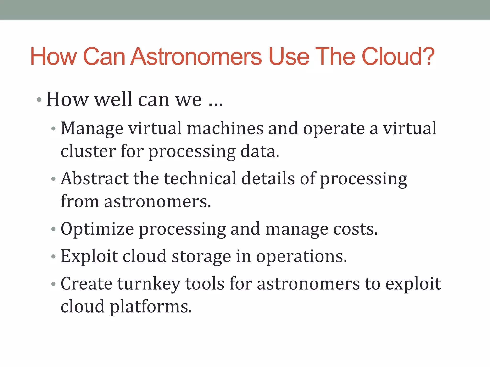 How Can Astronomers Use The Cloud?
• How well can we …
• Manage virtual machines and operate a virtual
cluster for processing data.
• Abstract the technical details of processing
from astronomers.
• Optimize processing and manage costs.
• Exploit cloud storage in operations.
• Create turnkey tools for astronomers to exploit
cloud platforms.
 