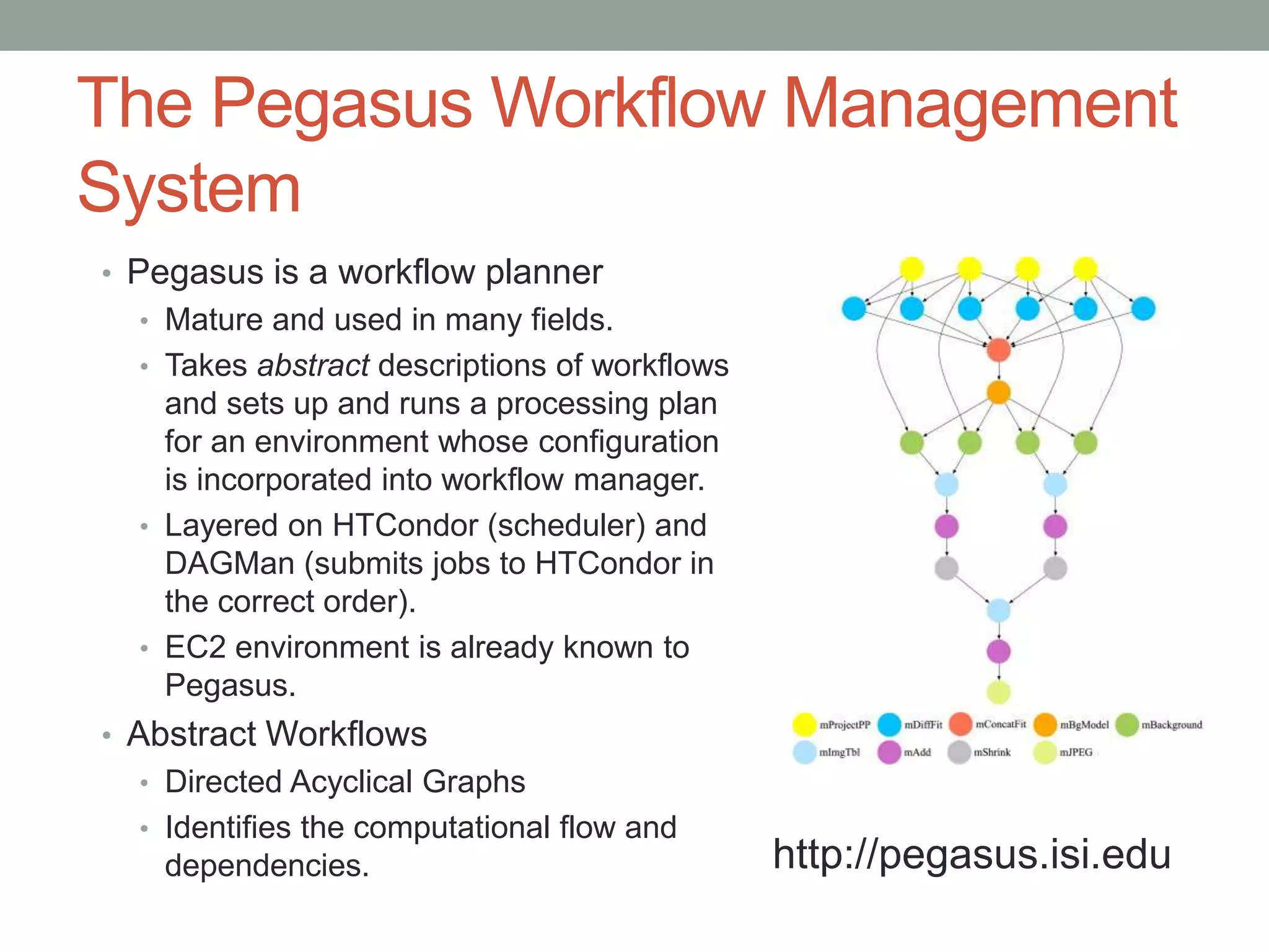 The Pegasus Workflow Management
System
• Pegasus is a workflow planner
• Mature and used in many fields.
• Takes abstract descriptions of workflows
and sets up and runs a processing plan
for an environment whose configuration
is incorporated into workflow manager.
• Layered on HTCondor (scheduler) and
DAGMan (submits jobs to HTCondor in
the correct order).
• EC2 environment is already known to
Pegasus.
• Abstract Workflows
• Directed Acyclical Graphs
• Identifies the computational flow and
dependencies. http://pegasus.isi.edu
 