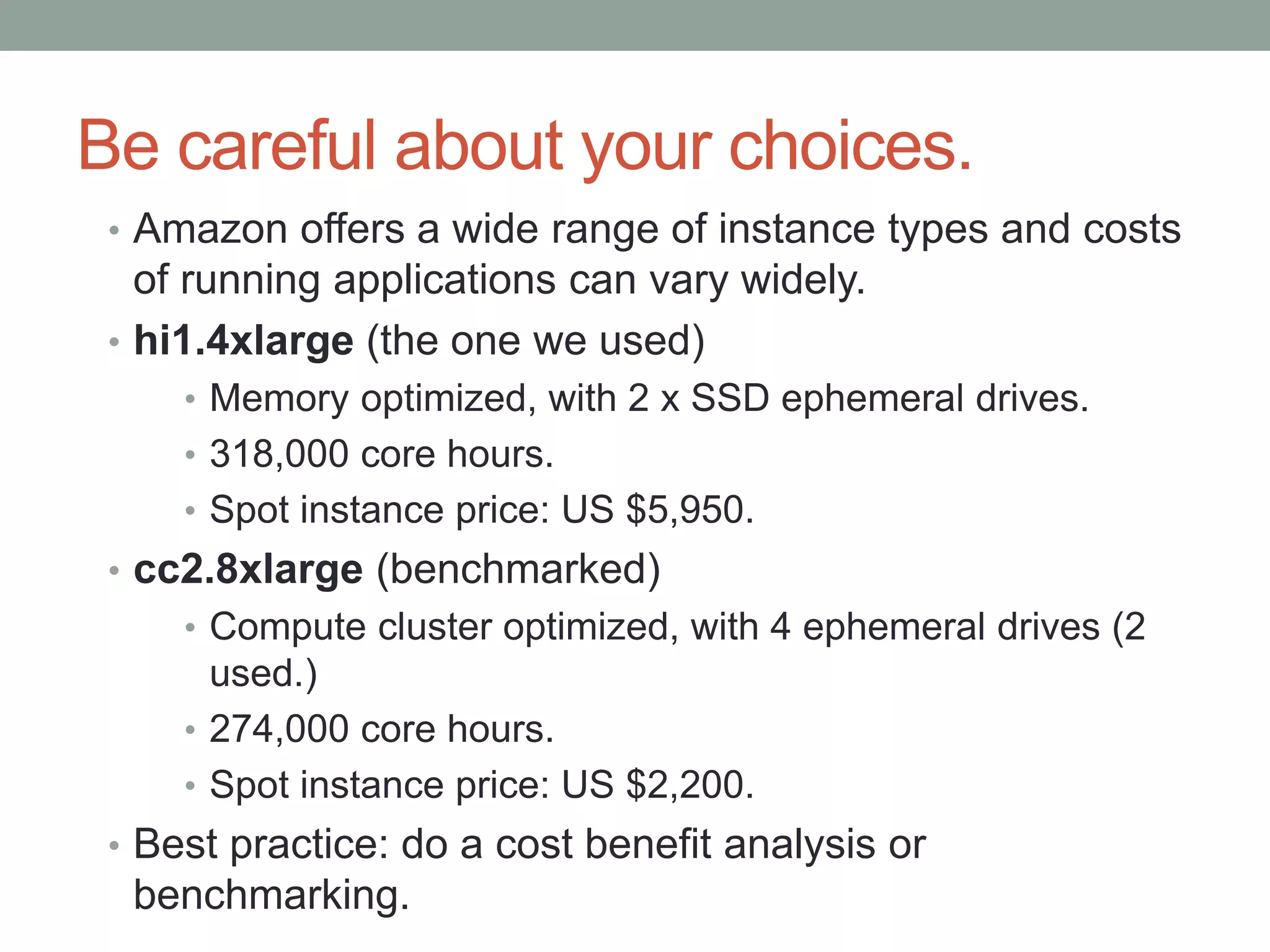 Be careful about your choices.
• Amazon offers a wide range of instance types and costs
of running applications can vary widely.
• hi1.4xlarge (the one we used)
• Memory optimized, with 2 x SSD ephemeral drives.
• 318,000 core hours.
• Spot instance price: US $5,950.
• cc2.8xlarge (benchmarked)
• Compute cluster optimized, with 4 ephemeral drives (2
used.)
• 274,000 core hours.
• Spot instance price: US $2,200.
• Best practice: do a cost benefit analysis or
benchmarking.
 