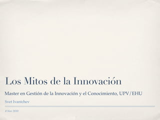 Los Mitos de la Innovación
Master en Gestión de la Innovación y el Conocimiento, UPV/EHU
Svet Ivantchev

8 Nov 2010
 