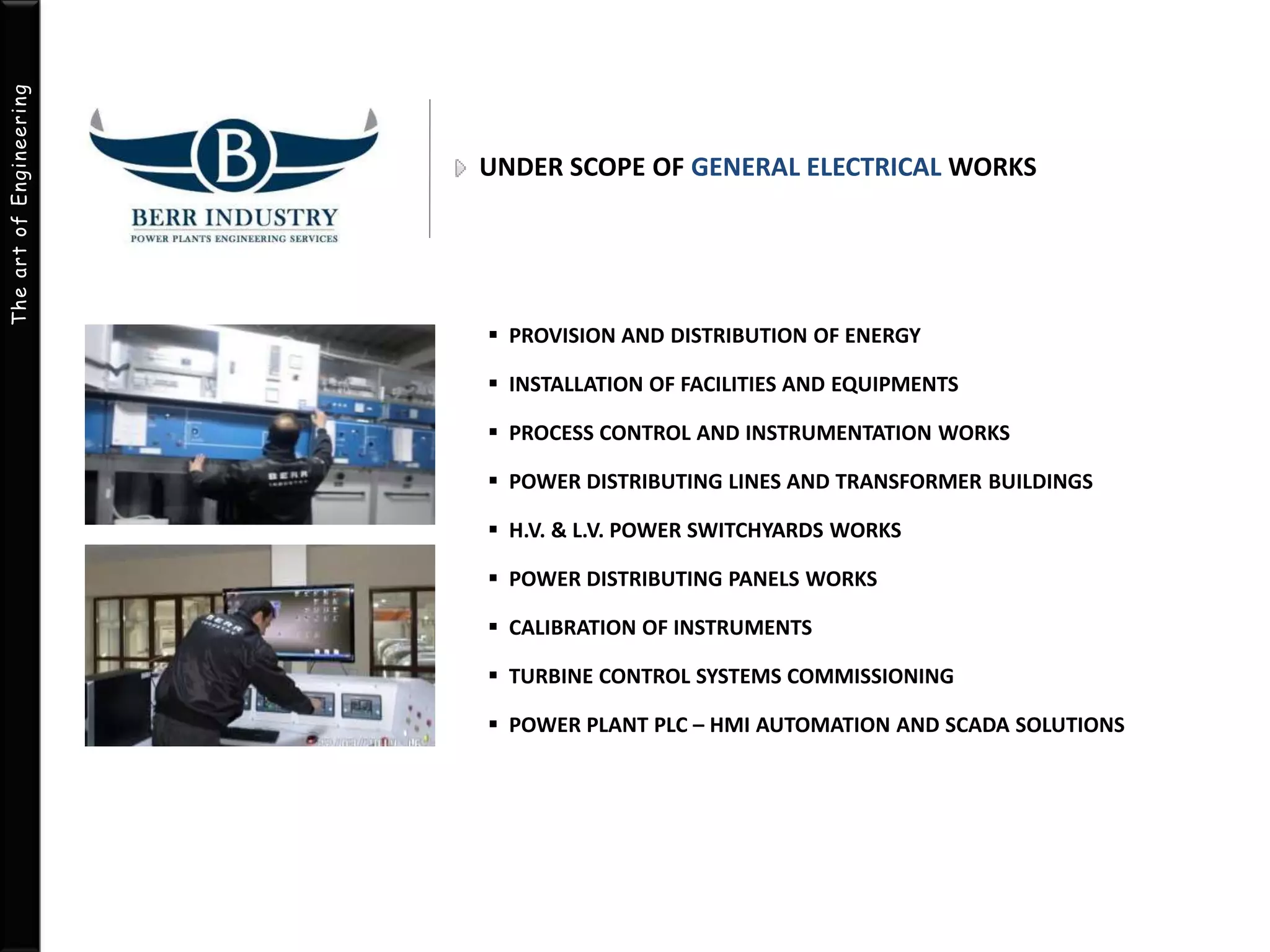 The art of Engineering 
UNDER SCOPE OF GENERAL ELECTRICAL WORKS 
 PROVISION AND DISTRIBUTION OF ENERGY 
 INSTALLATION OF FACILITIES AND EQUIPMENTS 
 PROCESS CONTROL AND INSTRUMENTATION WORKS 
 POWER DISTRIBUTING LINES AND TRANSFORMER BUILDINGS 
 H.V. & L.V. POWER SWITCHYARDS WORKS 
 POWER DISTRIBUTING PANELS WORKS 
 CALIBRATION OF INSTRUMENTS 
 TURBINE CONTROL SYSTEMS COMMISSIONING 
 POWER PLANT PLC – HMI AUTOMATION AND SCADA SOLUTIONS 
 