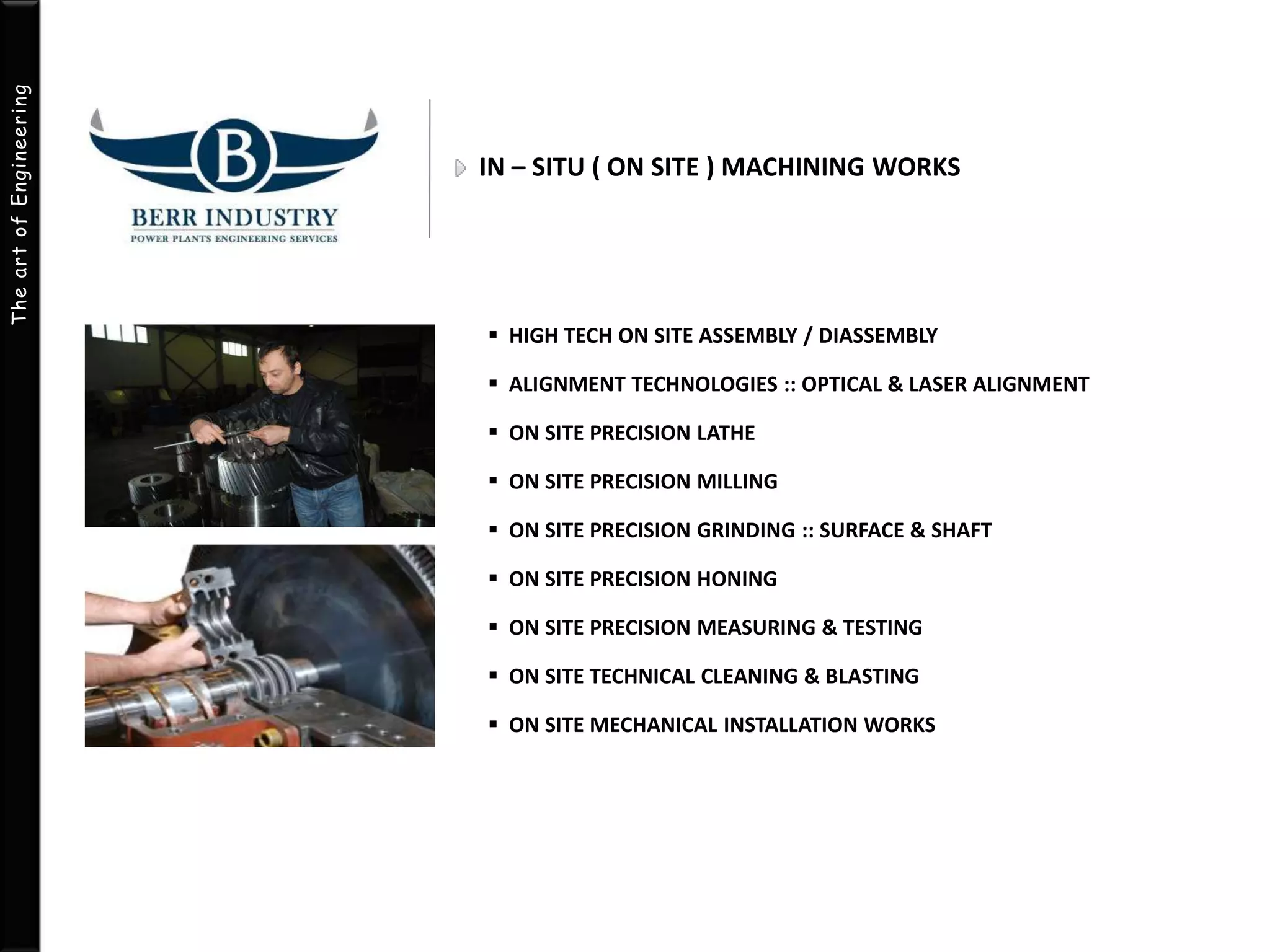 The art of Engineering 
IN – SITU ( ON SITE ) MACHINING WORKS 
 HIGH TECH ON SITE ASSEMBLY / DIASSEMBLY 
 ALIGNMENT TECHNOLOGIES :: OPTICAL & LASER ALIGNMENT 
 ON SITE PRECISION LATHE 
 ON SITE PRECISION MILLING 
 ON SITE PRECISION GRINDING :: SURFACE & SHAFT 
 ON SITE PRECISION HONING 
 ON SITE PRECISION MEASURING & TESTING 
 ON SITE TECHNICAL CLEANING & BLASTING 
 ON SITE MECHANICAL INSTALLATION WORKS 
 