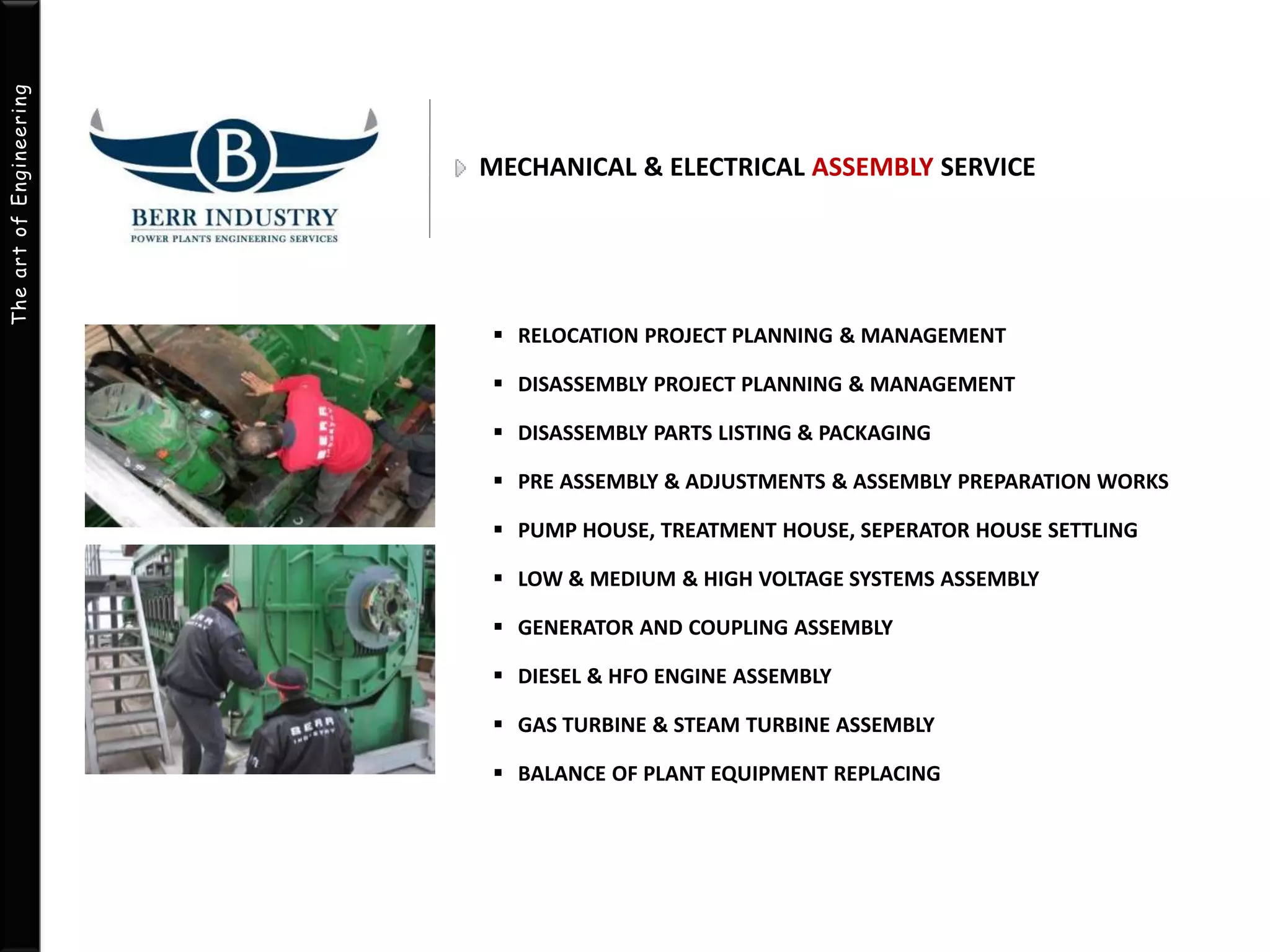 The art of Engineering 
MECHANICAL & ELECTRICAL ASSEMBLY SERVICE 
 RELOCATION PROJECT PLANNING & MANAGEMENT 
 DISASSEMBLY PROJECT PLANNING & MANAGEMENT 
 DISASSEMBLY PARTS LISTING & PACKAGING 
 PRE ASSEMBLY & ADJUSTMENTS & ASSEMBLY PREPARATION WORKS 
 PUMP HOUSE, TREATMENT HOUSE, SEPERATOR HOUSE SETTLING 
 LOW& MEDIUM & HIGH VOLTAGE SYSTEMS ASSEMBLY 
 GENERATOR AND COUPLING ASSEMBLY 
 DIESEL & HFO ENGINE ASSEMBLY 
 GAS TURBINE & STEAM TURBINE ASSEMBLY 
 BALANCE OF PLANT EQUIPMENT REPLACING 
 