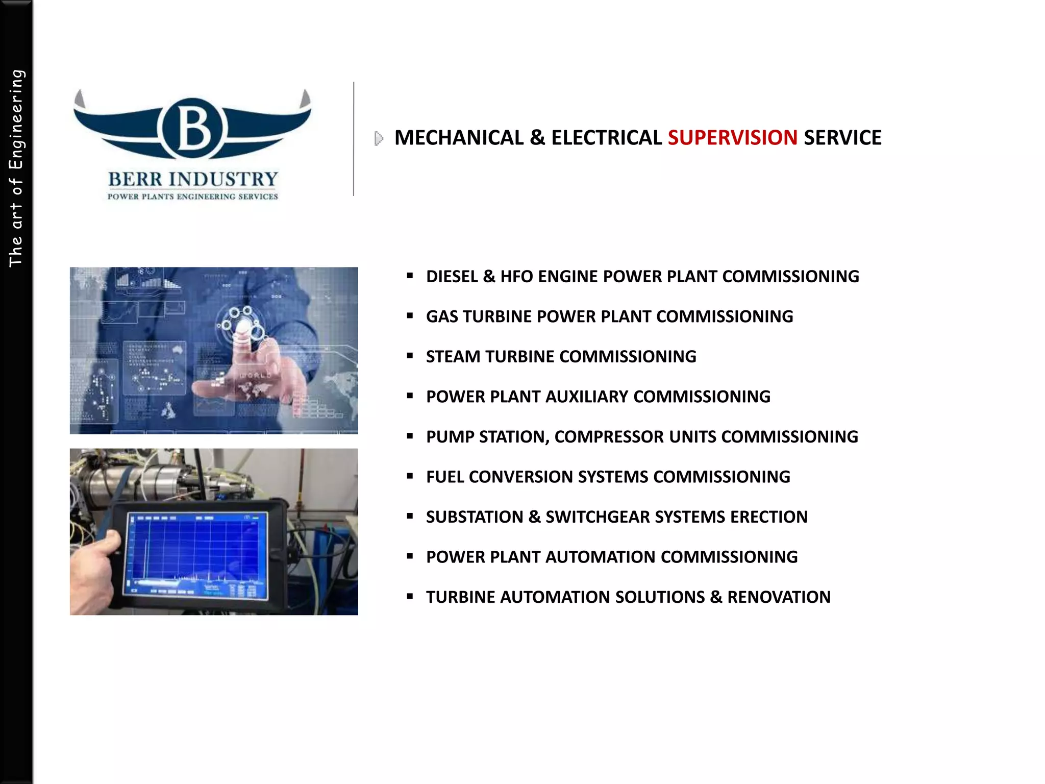 The art of Engineering 
MECHANICAL & ELECTRICAL SUPERVISION SERVICE 
 DIESEL & HFO ENGINE POWER PLANT COMMISSIONING 
 GAS TURBINE POWER PLANT COMMISSIONING 
 STEAM TURBINE COMMISSIONING 
 POWER PLANT AUXILIARY COMMISSIONING 
 PUMP STATION, COMPRESSOR UNITS COMMISSIONING 
 FUEL CONVERSION SYSTEMS COMMISSIONING 
 SUBSTATION & SWITCHGEAR SYSTEMS ERECTION 
 POWER PLANT AUTOMATION COMMISSIONING 
 TURBINE AUTOMATION SOLUTIONS & RENOVATION 
 