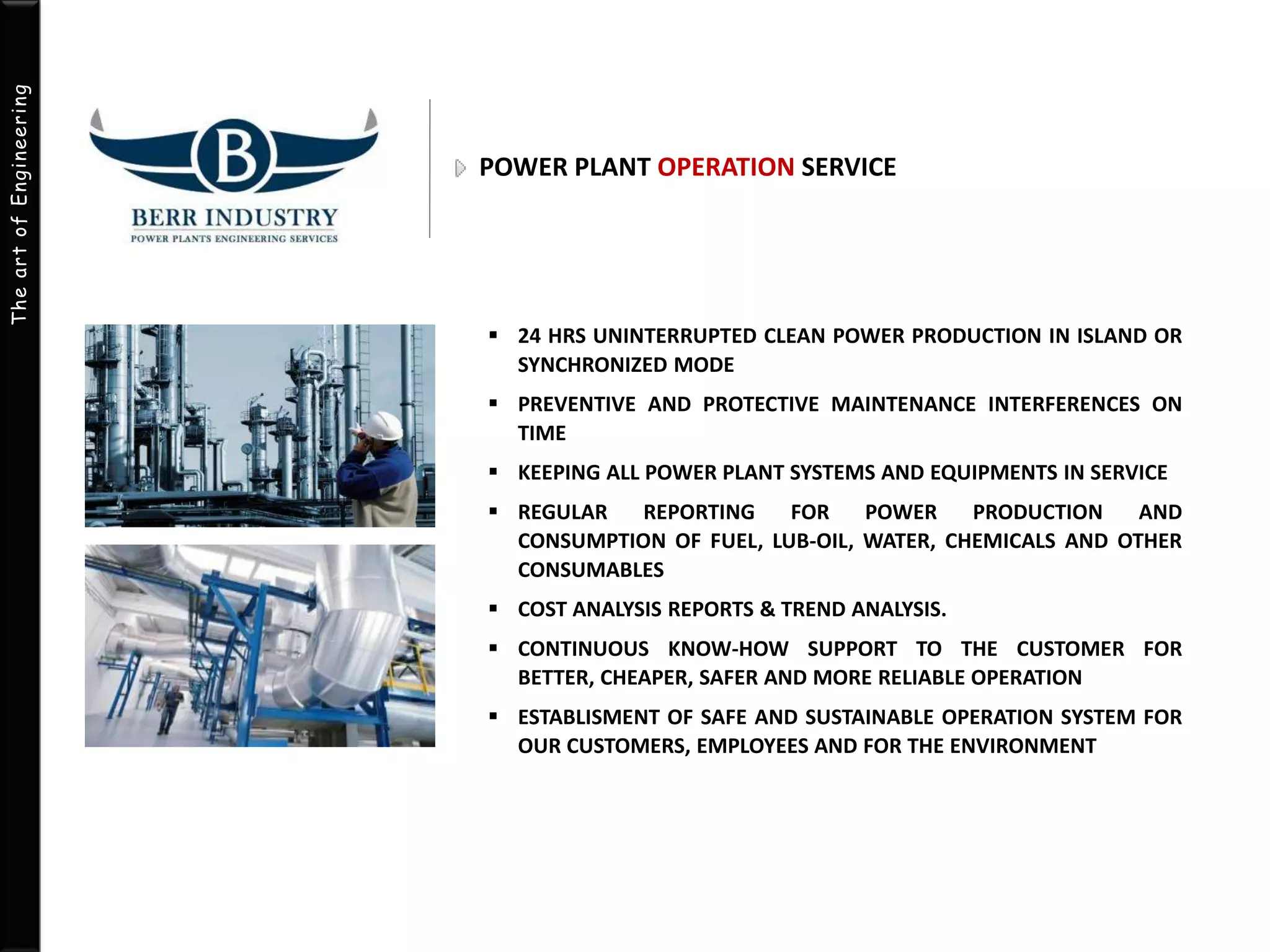 The art of Engineering 
POWER PLANT OPERATION SERVICE 
 24 HRS UNINTERRUPTED CLEAN POWER PRODUCTION IN ISLAND OR 
SYNCHRONIZED MODE 
 PREVENTIVE AND PROTECTIVE MAINTENANCE INTERFERENCES ON 
TIME 
 KEEPING ALL POWER PLANT SYSTEMS AND EQUIPMENTS IN SERVICE 
 REGULAR REPORTING FOR POWER PRODUCTION AND 
CONSUMPTION OF FUEL, LUB-OIL, WATER, CHEMICALS AND OTHER 
CONSUMABLES 
 COST ANALYSIS REPORTS & TREND ANALYSIS. 
 CONTINUOUS KNOW-HOW SUPPORT TO THE CUSTOMER FOR 
BETTER, CHEAPER, SAFER AND MORE RELIABLE OPERATION 
 ESTABLISMENT OF SAFE AND SUSTAINABLE OPERATION SYSTEM FOR 
OUR CUSTOMERS, EMPLOYEES AND FOR THE ENVIRONMENT 
 