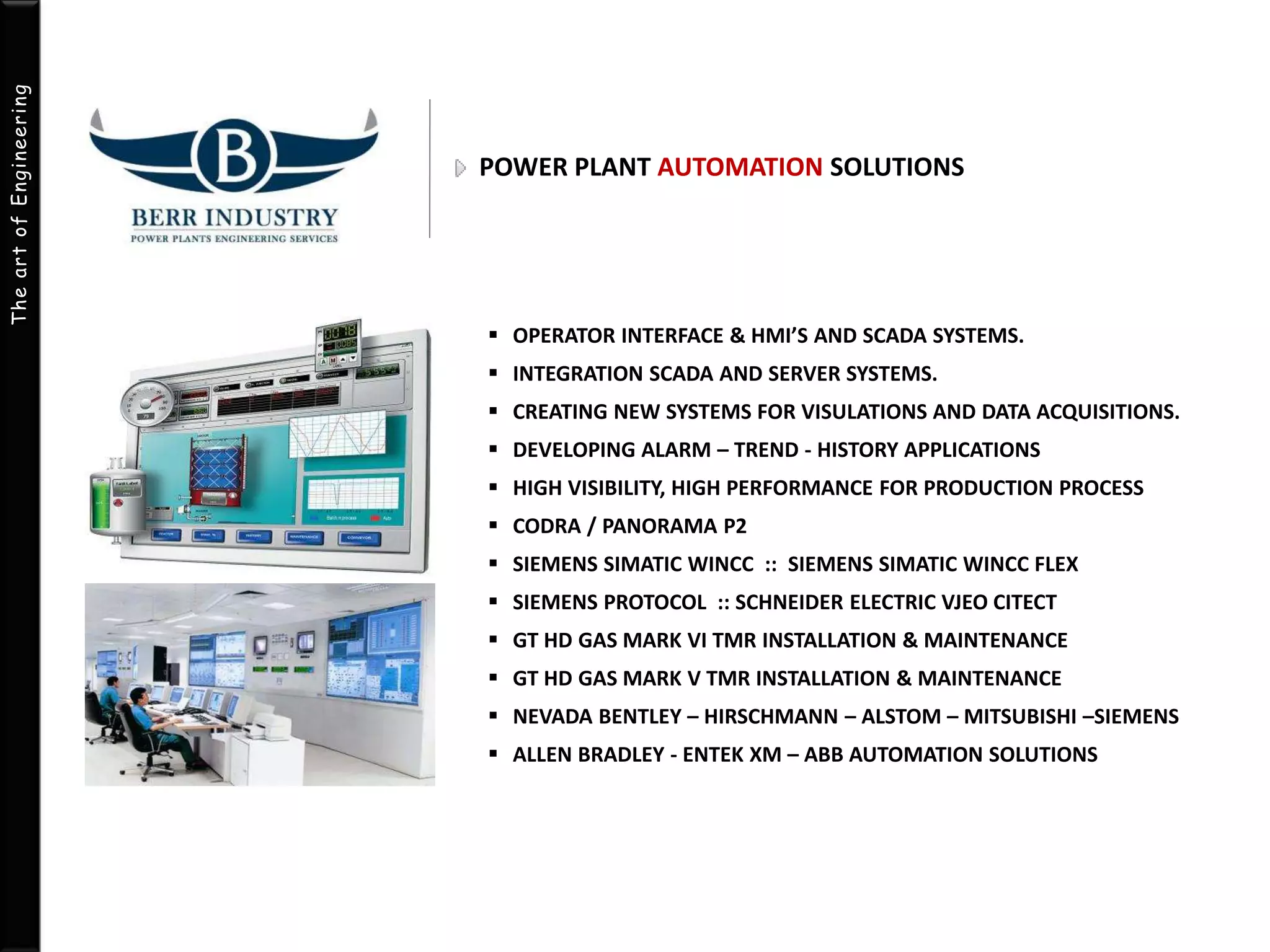 The art of Engineering 
POWER PLANT AUTOMATION SOLUTIONS 
 OPERATOR INTERFACE & HMI’S AND SCADA SYSTEMS. 
 INTEGRATION SCADA AND SERVER SYSTEMS. 
 CREATING NEW SYSTEMS FOR VISULATIONS AND DATA ACQUISITIONS. 
 DEVELOPING ALARM – TREND - HISTORY APPLICATIONS 
 HIGH VISIBILITY, HIGH PERFORMANCE FOR PRODUCTION PROCESS 
 CODRA / PANORAMA P2 
 SIEMENS SIMATIC WINCC :: SIEMENS SIMATIC WINCC FLEX 
 SIEMENS PROTOCOL :: SCHNEIDER ELECTRIC VJEO CITECT 
 GT HD GAS MARK VI TMR INSTALLATION & MAINTENANCE 
 GT HD GAS MARK V TMR INSTALLATION & MAINTENANCE 
 NEVADA BENTLEY – HIRSCHMANN – ALSTOM – MITSUBISHI –SIEMENS 
 ALLEN BRADLEY - ENTEK XM – ABB AUTOMATION SOLUTIONS 
 