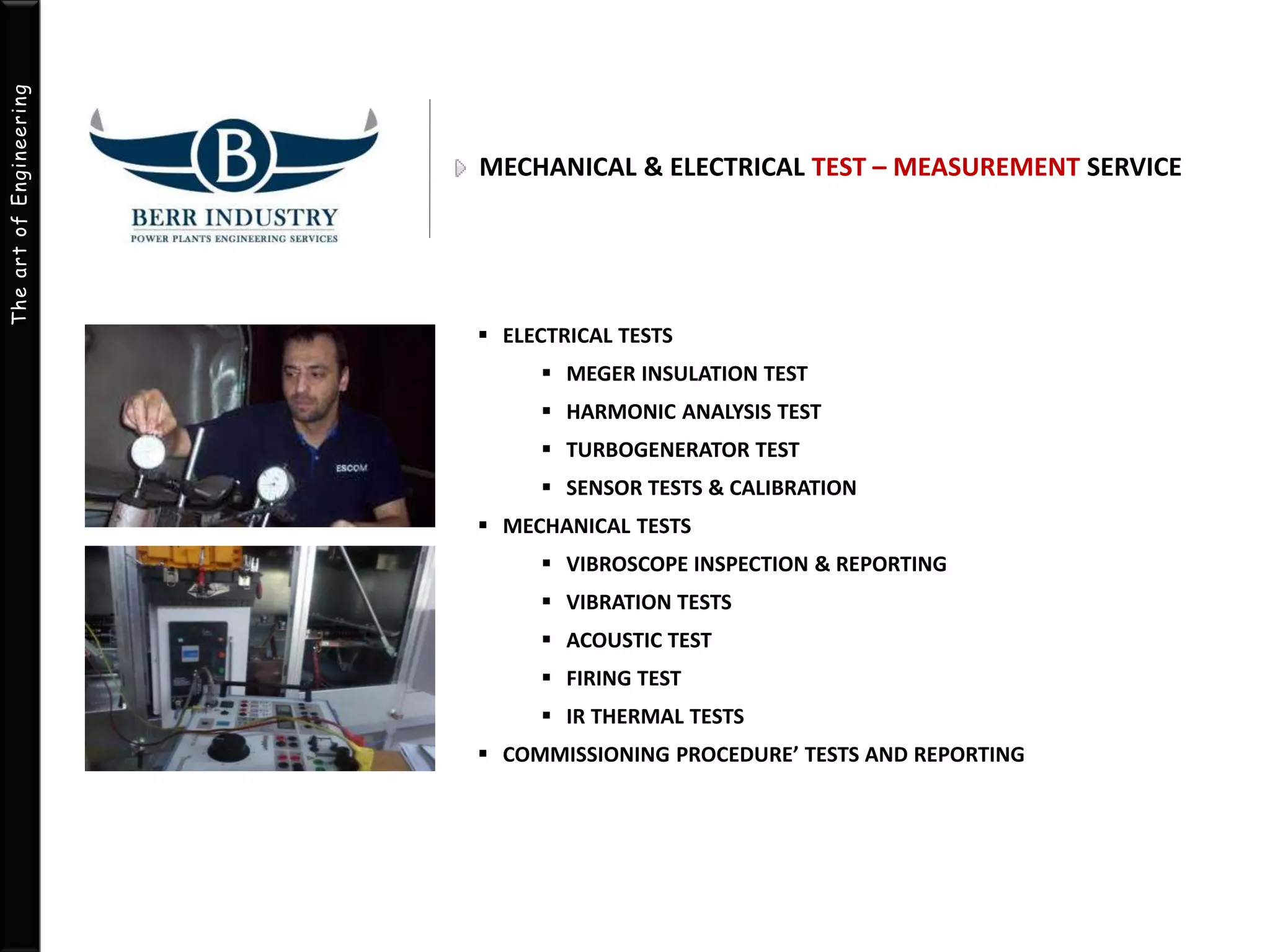 The art of Engineering 
MECHANICAL & ELECTRICAL TEST – MEASUREMENT SERVICE 
 ELECTRICAL TESTS 
 MEGER INSULATION TEST 
 HARMONIC ANALYSIS TEST 
 TURBOGENERATOR TEST 
 SENSOR TESTS & CALIBRATION 
 MECHANICAL TESTS 
 VIBROSCOPE INSPECTION & REPORTING 
 VIBRATION TESTS 
 ACOUSTIC TEST 
 FIRING TEST 
 IR THERMAL TESTS 
 COMMISSIONING PROCEDURE’ TESTS AND REPORTING 
 