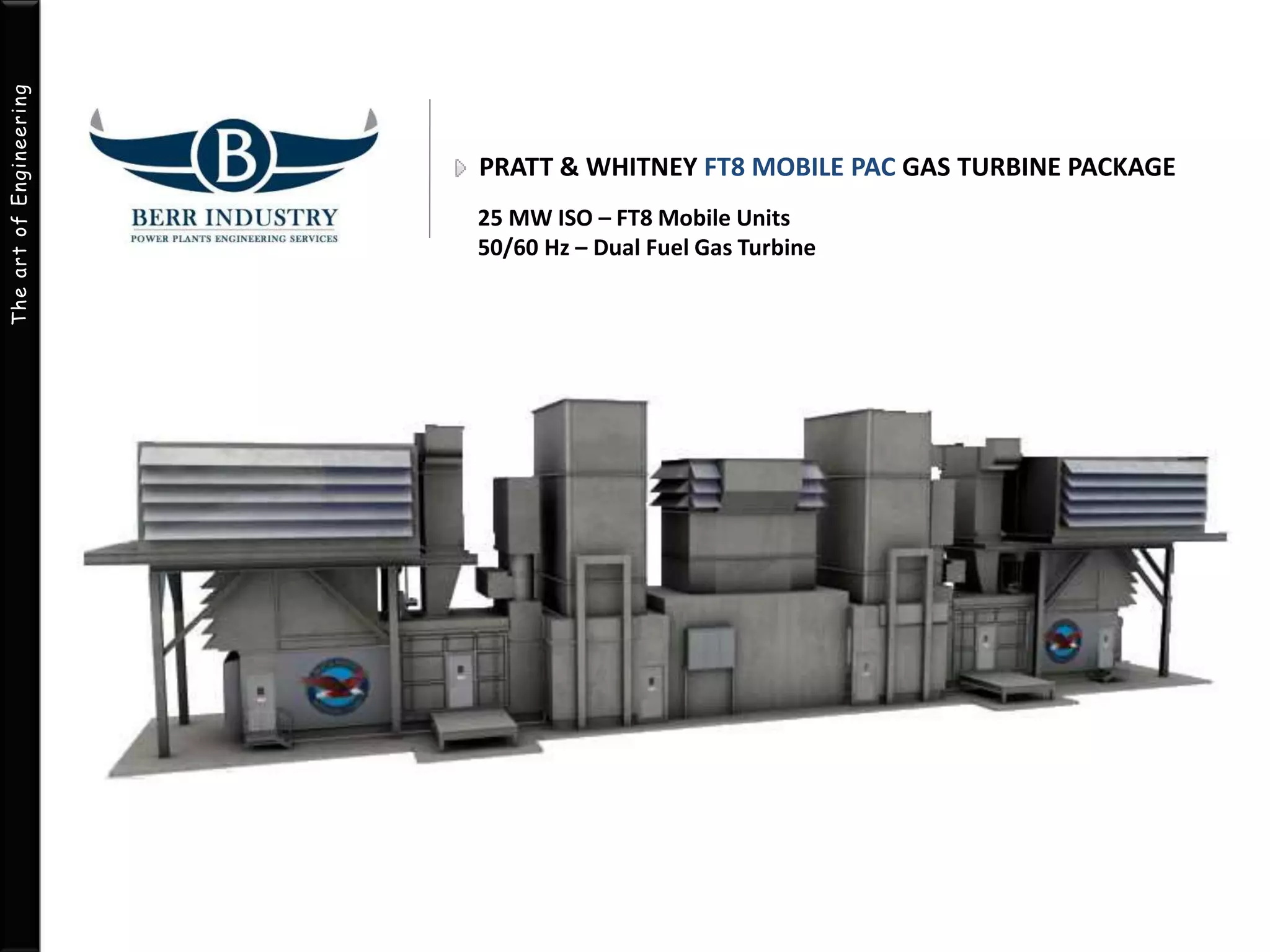 The art of Engineering 
PRATT & WHITNEY FT8 MOBILE PAC GAS TURBINE PACKAGE 
25 MW ISO – FT8 Mobile Units 
50/60 Hz – Dual Fuel Gas Turbine 
 