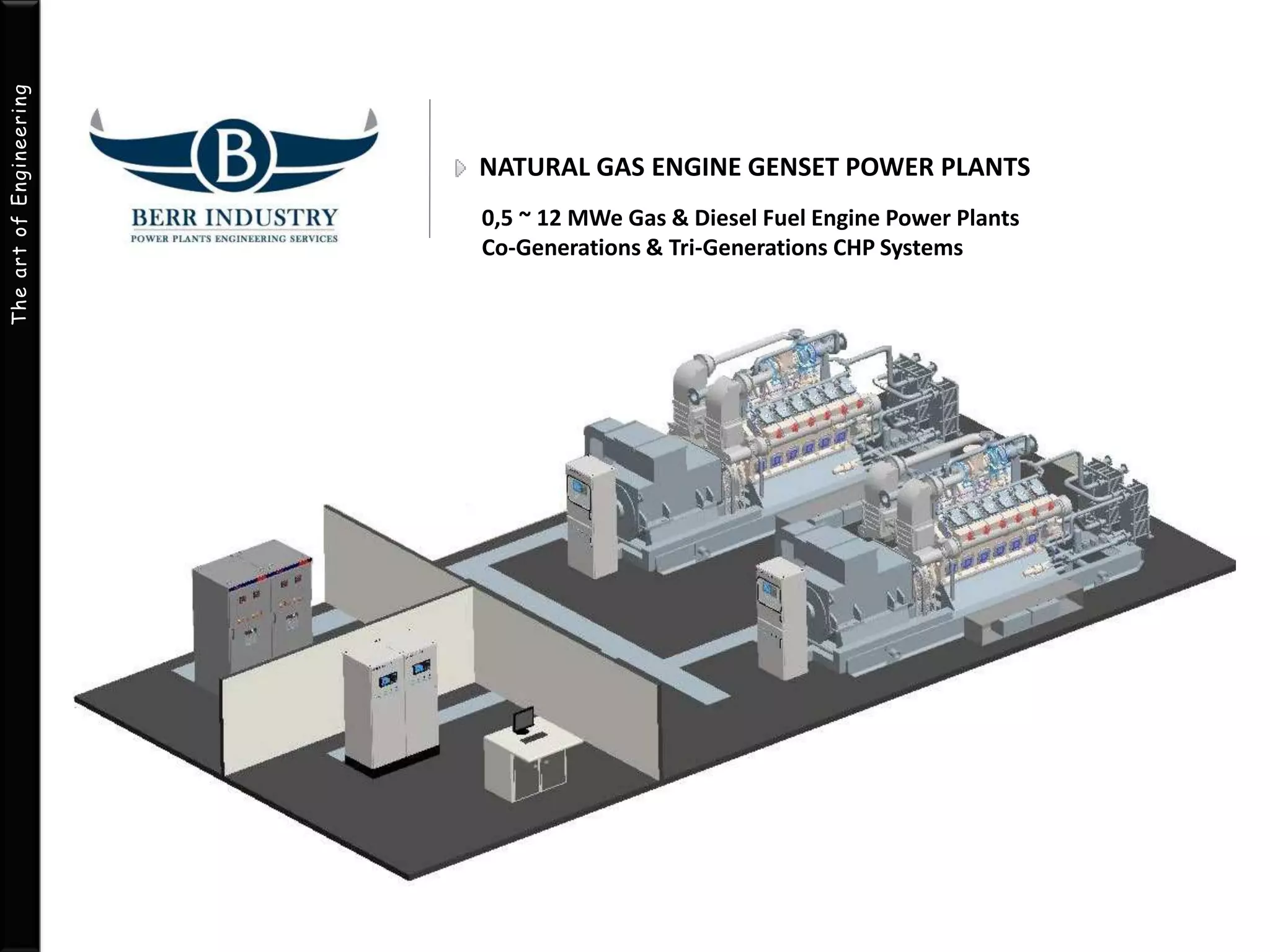 The art of Engineering 
NATURAL GAS ENGINE GENSET POWER PLANTS 
0,5 ~ 12 MWe Gas & Diesel Fuel Engine Power Plants 
Co-Generations & Tri-Generations CHP Systems 
 
