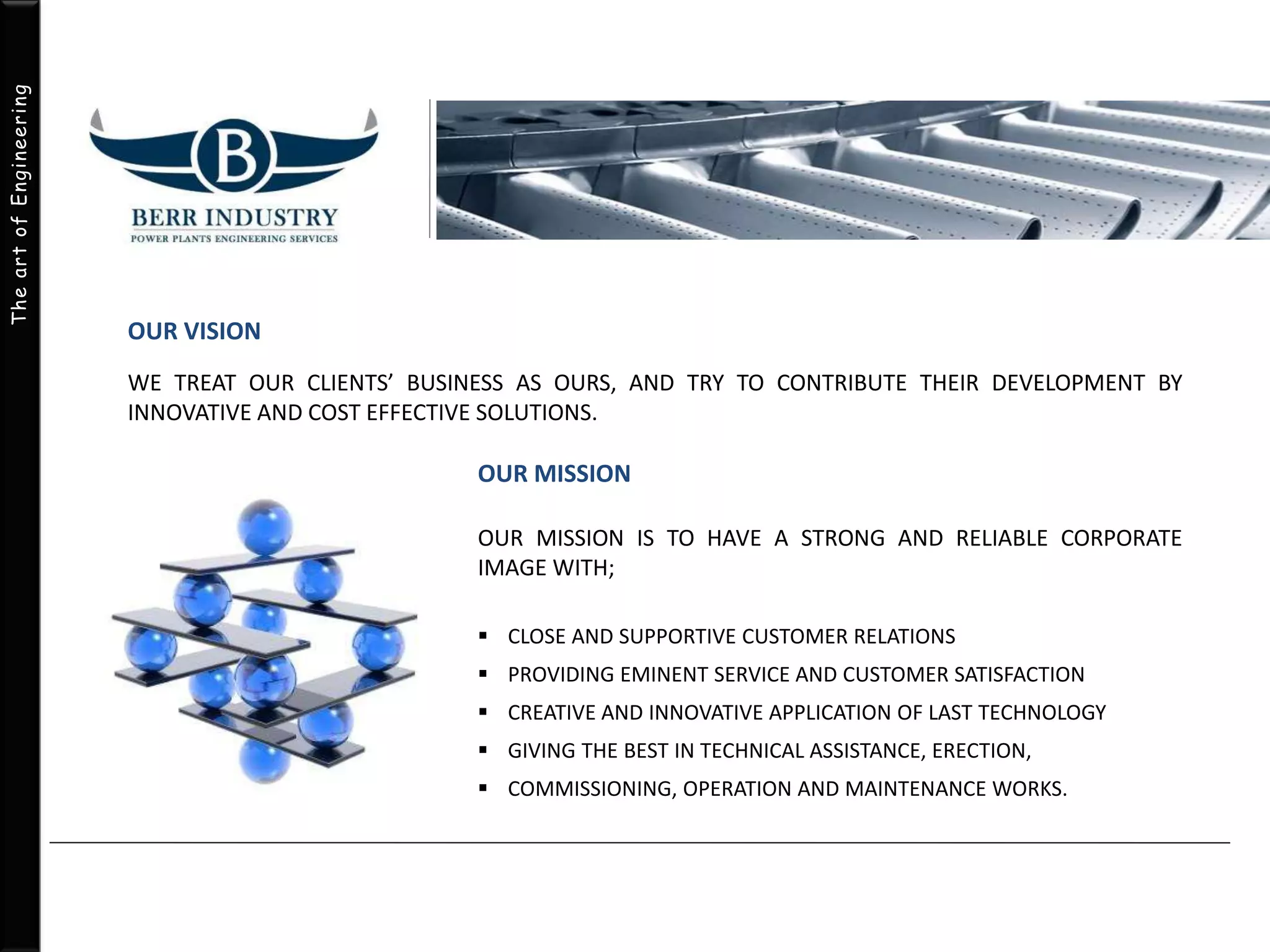 The art of Engineering 
OUR VISION 
WE TREAT OUR CLIENTS’ BUSINESS AS OURS, AND TRY TO CONTRIBUTE THEIR DEVELOPMENT BY 
INNOVATIVE AND COST EFFECTIVE SOLUTIONS. 
OUR MISSION 
OUR MISSION IS TO HAVE A STRONG AND RELIABLE CORPORATE 
IMAGE WITH; 
 CLOSE AND SUPPORTIVE CUSTOMER RELATIONS 
 PROVIDING EMINENT SERVICE AND CUSTOMER SATISFACTION 
 CREATIVE AND INNOVATIVE APPLICATION OF LAST TECHNOLOGY 
 GIVING THE BEST IN TECHNICAL ASSISTANCE, ERECTION, 
 COMMISSIONING, OPERATION AND MAINTENANCE WORKS. 
 