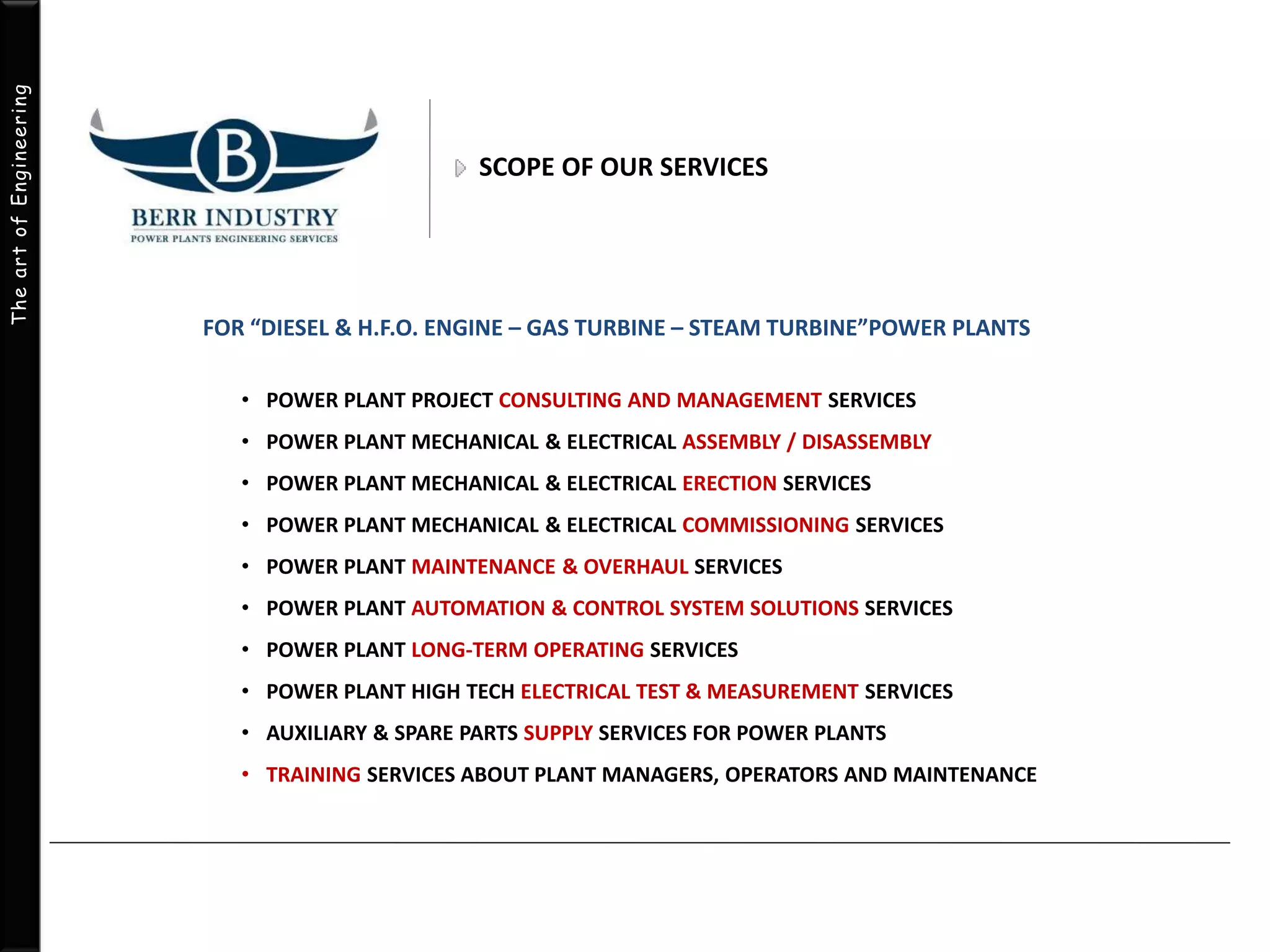 The art of Engineering 
SCOPE OF OUR SERVICES 
FOR “DIESEL & H.F.O. ENGINE – GAS TURBINE – STEAM TURBINE”POWER PLANTS 
• POWER PLANT PROJECT CONSULTING AND MANAGEMENT SERVICES 
• POWER PLANT MECHANICAL & ELECTRICAL ASSEMBLY / DISASSEMBLY 
• POWER PLANT MECHANICAL & ELECTRICAL ERECTION SERVICES 
• POWER PLANT MECHANICAL & ELECTRICAL COMMISSIONING SERVICES 
• POWER PLANT MAINTENANCE & OVERHAUL SERVICES 
• POWER PLANT AUTOMATION & CONTROL SYSTEM SOLUTIONS SERVICES 
• POWER PLANT LONG-TERM OPERATING SERVICES 
• POWER PLANT HIGH TECH ELECTRICAL TEST & MEASUREMENT SERVICES 
• AUXILIARY & SPARE PARTS SUPPLY SERVICES FOR POWER PLANTS 
• TRAINING SERVICES ABOUT PLANT MANAGERS, OPERATORS AND MAINTENANCE 
 