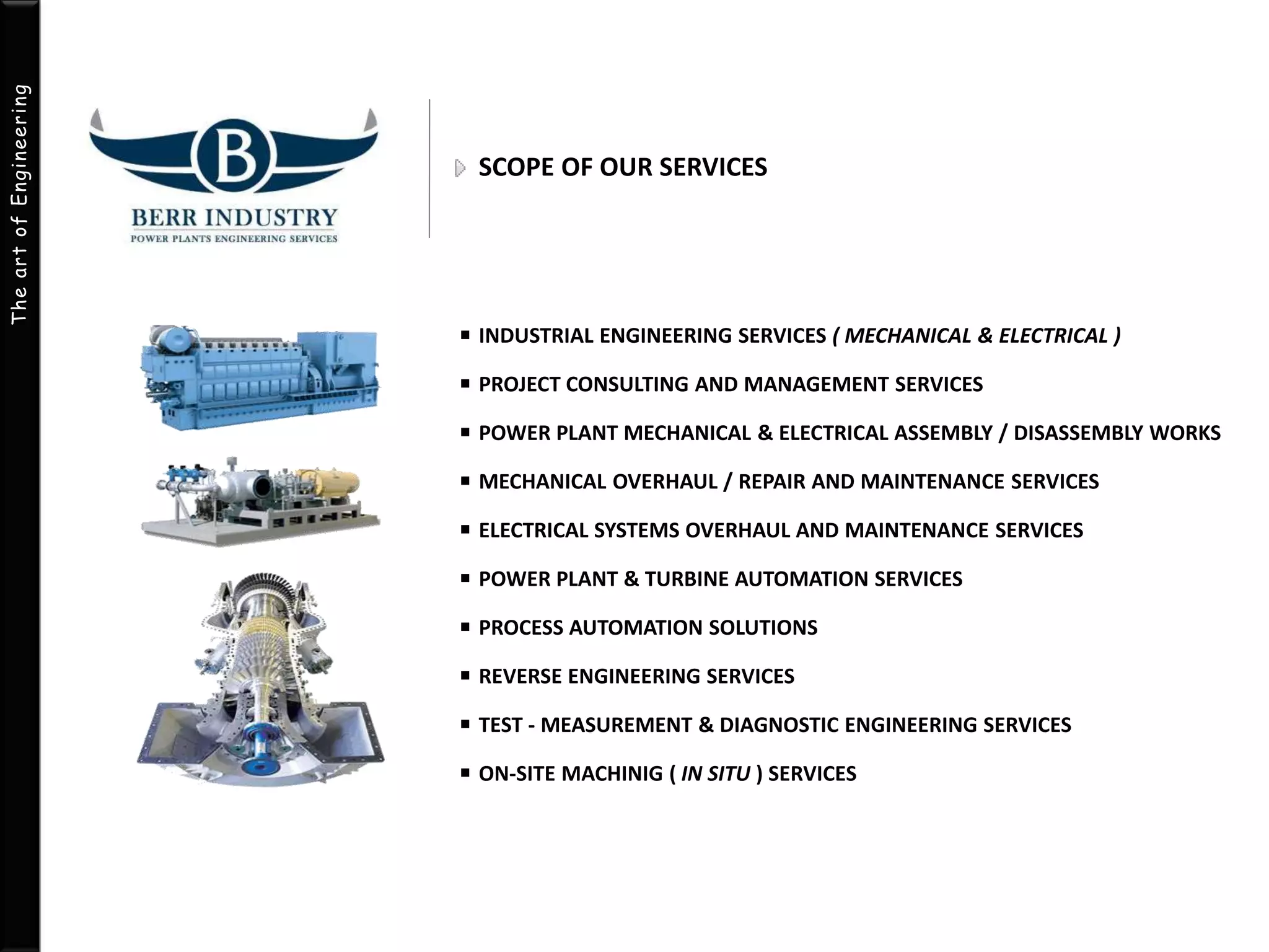 The art of Engineering 
SCOPE OF OUR SERVICES 
INDUSTRIAL ENGINEERING SERVICES ( MECHANICAL & ELECTRICAL ) 
PROJECT CONSULTING AND MANAGEMENT SERVICES 
POWER PLANT MECHANICAL & ELECTRICAL ASSEMBLY / DISASSEMBLY WORKS 
MECHANICAL OVERHAUL / REPAIR AND MAINTENANCE SERVICES 
ELECTRICAL SYSTEMS OVERHAUL AND MAINTENANCE SERVICES 
POWER PLANT & TURBINE AUTOMATION SERVICES 
PROCESS AUTOMATION SOLUTIONS 
REVERSE ENGINEERING SERVICES 
TEST - MEASUREMENT & DIAGNOSTIC ENGINEERING SERVICES 
ON-SITE MACHINIG ( IN SITU ) SERVICES 
 
