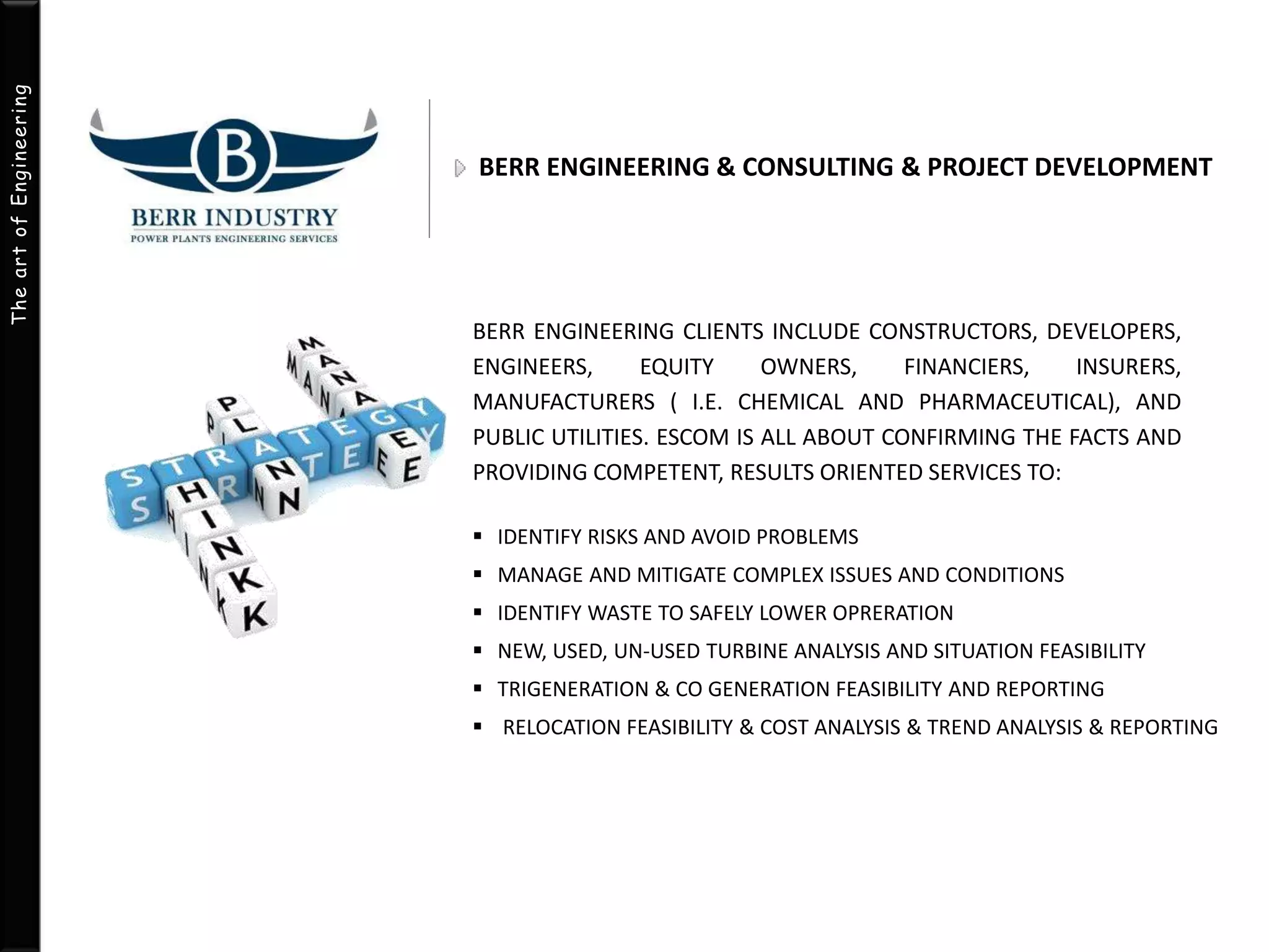 The art of Engineering 
BERR ENGINEERING & CONSULTING & PROJECT DEVELOPMENT 
BERR ENGINEERING CLIENTS INCLUDE CONSTRUCTORS, DEVELOPERS, 
ENGINEERS, EQUITY OWNERS, FINANCIERS, INSURERS, 
MANUFACTURERS ( I.E. CHEMICAL AND PHARMACEUTICAL), AND 
PUBLIC UTILITIES. ESCOM IS ALL ABOUT CONFIRMING THE FACTS AND 
PROVIDING COMPETENT, RESULTS ORIENTED SERVICES TO: 
 IDENTIFY RISKS AND AVOID PROBLEMS 
 MANAGE AND MITIGATE COMPLEX ISSUES AND CONDITIONS 
 IDENTIFY WASTE TO SAFELY LOWER OPRERATION 
 NEW, USED, UN-USED TURBINE ANALYSIS AND SITUATION FEASIBILITY 
 TRIGENERATION & CO GENERATION FEASIBILITY AND REPORTING 
 RELOCATION FEASIBILITY & COST ANALYSIS & TREND ANALYSIS & REPORTING 
 
