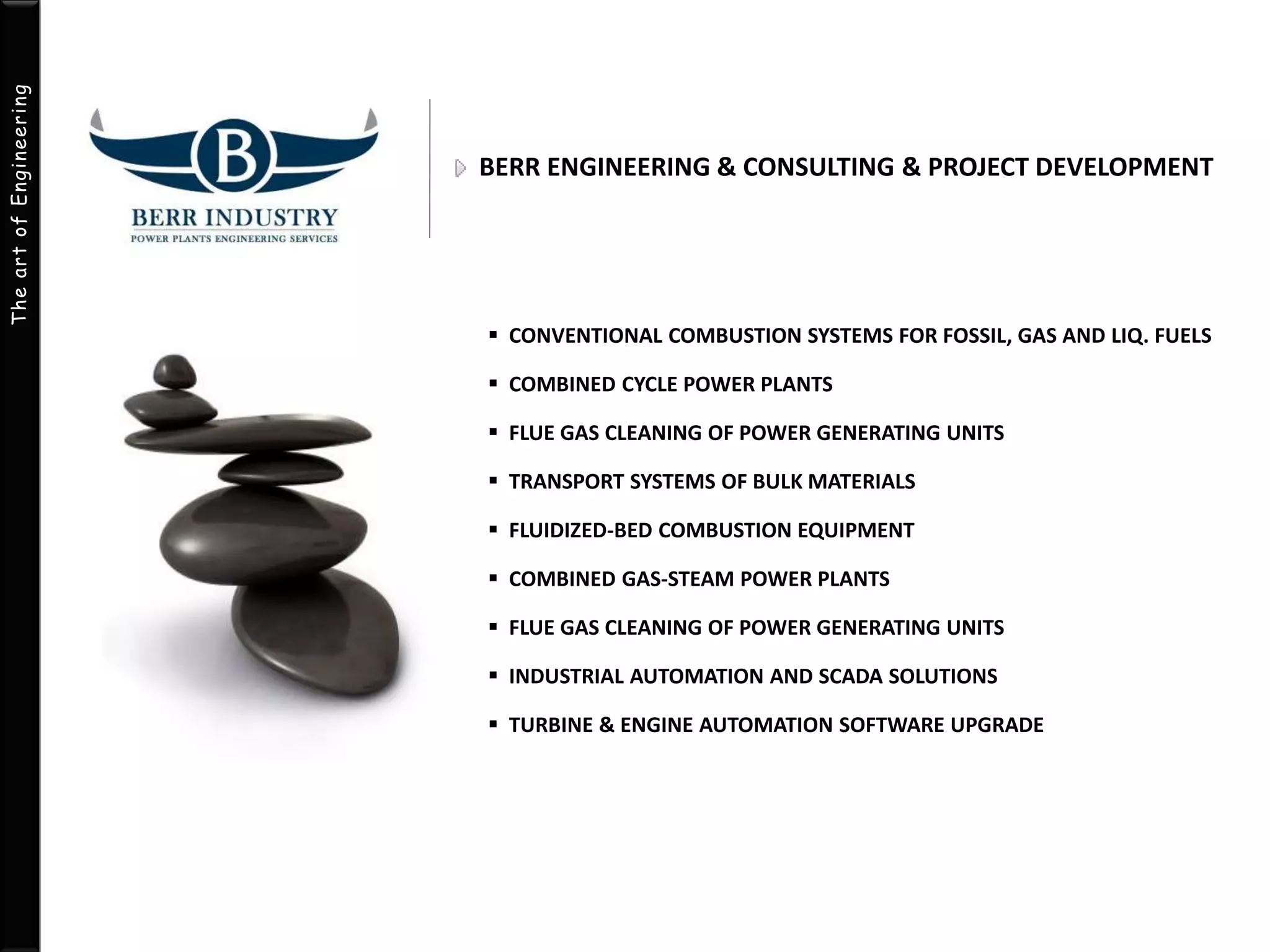 The art of Engineering 
BERR ENGINEERING & CONSULTING & PROJECT DEVELOPMENT 
 CONVENTIONAL COMBUSTION SYSTEMS FOR FOSSIL, GAS AND LIQ. FUELS 
 COMBINED CYCLE POWER PLANTS 
 FLUE GAS CLEANING OF POWER GENERATING UNITS 
 TRANSPORT SYSTEMS OF BULK MATERIALS 
 FLUIDIZED-BED COMBUSTION EQUIPMENT 
 COMBINED GAS-STEAM POWER PLANTS 
 FLUE GAS CLEANING OF POWER GENERATING UNITS 
 INDUSTRIAL AUTOMATION AND SCADA SOLUTIONS 
 TURBINE & ENGINE AUTOMATION SOFTWARE UPGRADE 
 