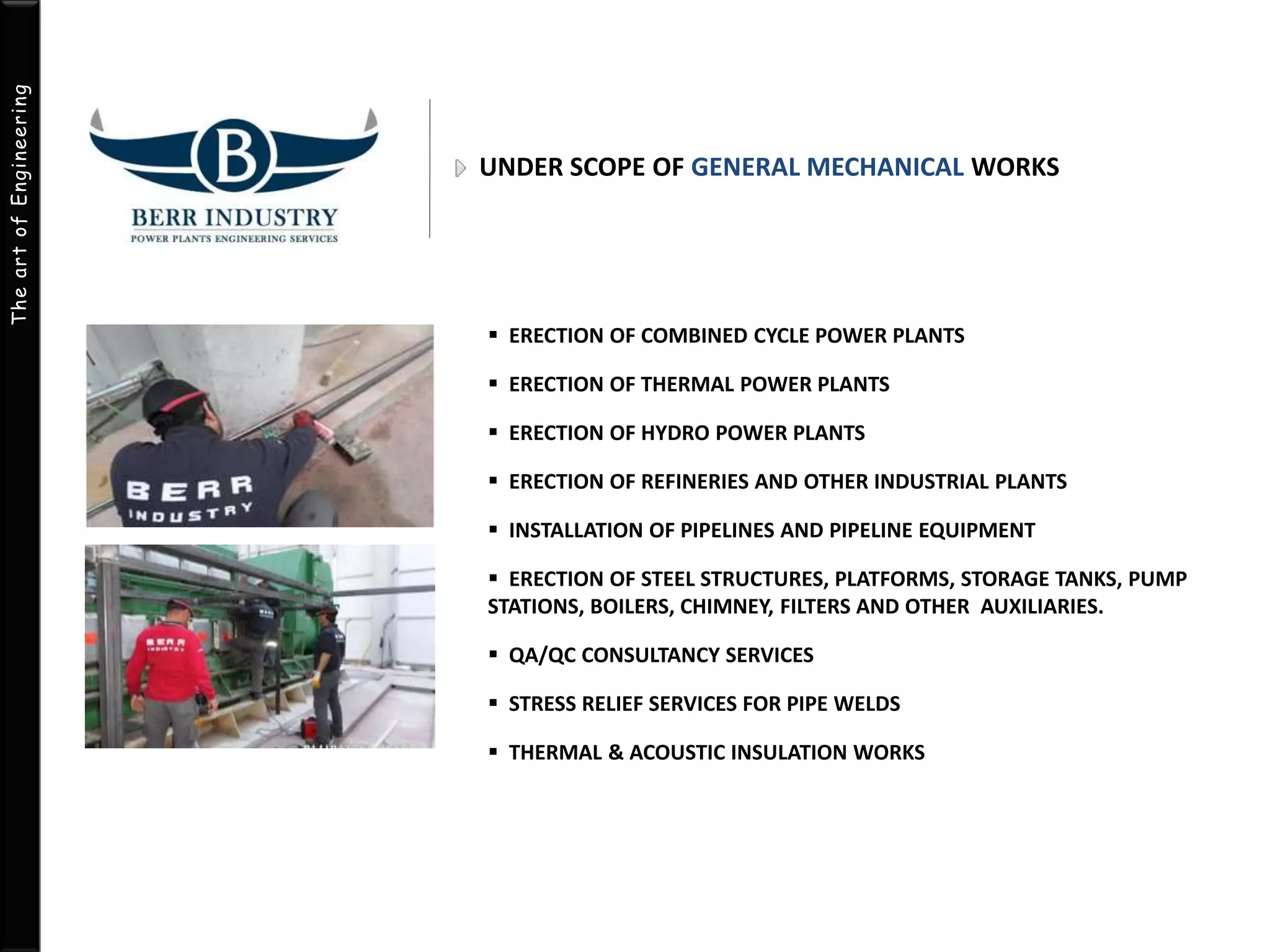 The art of Engineering 
UNDER SCOPE OF GENERAL MECHANICAL WORKS 
 ERECTION OF COMBINED CYCLE POWER PLANTS 
 ERECTION OF THERMAL POWER PLANTS 
 ERECTION OF HYDRO POWER PLANTS 
 ERECTION OF REFINERIES AND OTHER INDUSTRIAL PLANTS 
 INSTALLATION OF PIPELINES AND PIPELINE EQUIPMENT 
 ERECTION OF STEEL STRUCTURES, PLATFORMS, STORAGE TANKS, PUMP 
STATIONS, BOILERS, CHIMNEY, FILTERS AND OTHER AUXILIARIES. 
 QA/QC CONSULTANCY SERVICES 
 STRESS RELIEF SERVICES FOR PIPE WELDS 
 THERMAL & ACOUSTIC INSULATION WORKS 
 