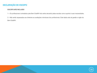 DECLARAÇÃO DE ESCOPO

   ESCOPO NÃO INCLUIDO

   1 – Os profissionais contratados pela Bem EstaRH não serão alocados pelas escolas como suporte à suas necessidades.

   2 – Não serão repassadas aos diretores as avaliações individuais dos profissionais. Este dados são de gestão e sigilo da

   Bem EstaRH.




                                                                                                                              39
 