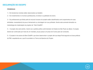 DECLARAÇÃO DE ESCOPO

   PREMISSAS

   1 – Os transtornos mentais estão relacionados ao trabalho

   2 – Os investimentos no humano (professores), irá elevar a qualidade de ensino.

   3 – Os profissionais que farão parte do recurso humano do projeto estão classificados como experientes em suas

   atividades, necessitando de pouco treinamento ou reciclagem em sua profissão. Sendo este somente treinados na

   metodologia de implantação de projetos da “ Bem EstaRH”.

   4 – O projeto não será extinto, mesmo se o partido político administrador do Estado de São Paulo se alterar. O projeto

   deverá ser continuado por mais de um mandato, já que possui um prazo de 5 anos para ser concluído.

   5 – O projeto é de autoria da Bem EstaRH, que deve desenvolver o projeto até sua etapa final seguindo as boas práticas

   do PMI, respeitando-se o que foi acordado no Termo de Abertura do Projeto.




                                                                                                                            40
 