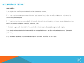 DECLARAÇÃO DE ESCOPO

   RESTRIÇÕES

   1 – O projeto está com o orçamento limitado em R$ 100 milhões por ano.

   2 – O programa deve atingir todos os servidores da rede estadual, com ênfase nas ações dirigidas aos professores do

   ensino médio e fundamental.

   3 – O projeto somente contempla a redução do índice de absenteísmo, devido as treis principais causas dos afastamentos

   médico do professor (conforme citado no Objetivo da TAP).

   4 – Emissão e Aprovação dos relatórios trimestrais são limitadores para liberação do orçamento do projeto.

   5 – O projeto deverá possuir um progresso anual até atingir a meta de 45% de redução do absenteísmo dos professores

   em 5 anos.

   6 – A Secretaria da Gestão Pública, deve dar anuência ao projeto “A SAÚDE DO MESTRE”.




                                                                                                                            41
 